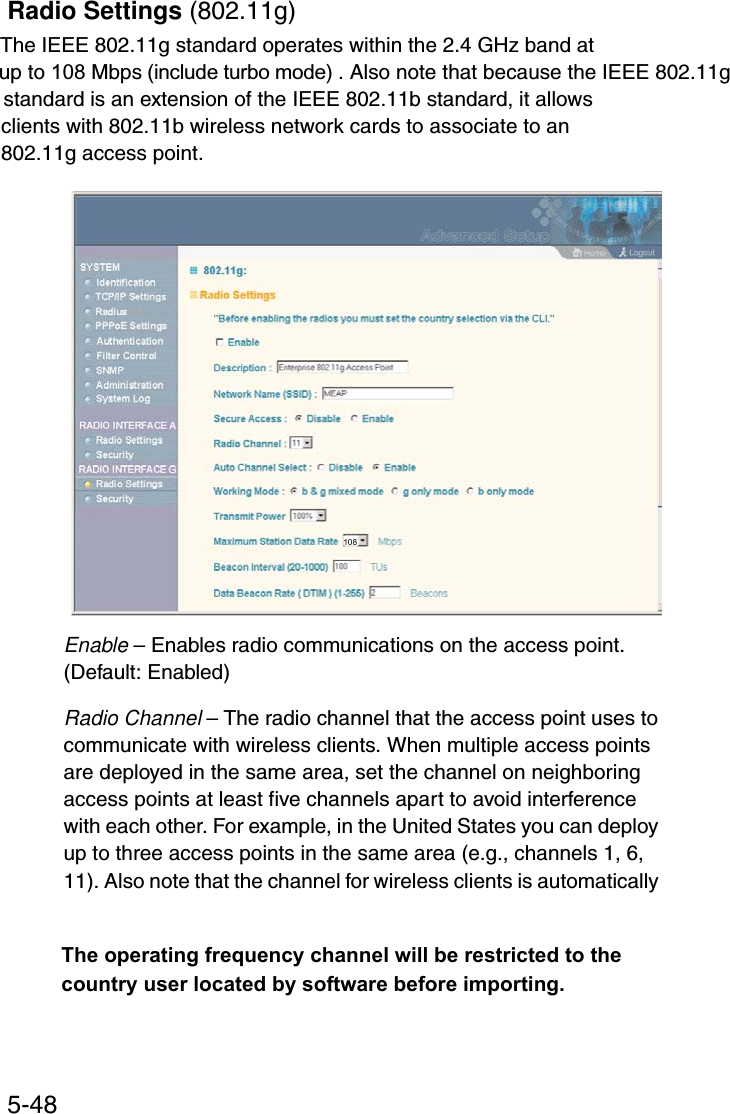 System Configuration5-48Radio Settings (802.11g)The IEEE 802.11g standard operates within the 2.4 GHz band at up to 108 Mbps (include turbo mode) . Also note that because the IEEE 802.11g standard is an extension of the IEEE 802.11b standard, it allowsclients with 802.11b wireless network cards to associate to an802.11g access point.Enable – Enables radio communications on the access point. (Default: Enabled)Radio Channel – The radio channel that the access point uses to communicate with wireless clients. When multiple access points are deployed in the same area, set the channel on neighboring access points at least five channels apart to avoid interference with each other. For example, in the United States you can deploy up to three access points in the same area (e.g., channels 1, 6, 11). Also note that the channel for wireless clients is automatically 108The operating frequency channel will be restricted to the country user located by software before importing.