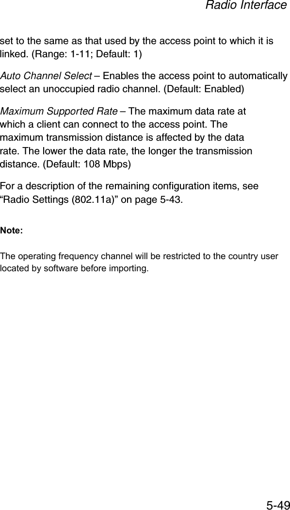 Radio Interface5-49set to the same as that used by the access point to which it is linked. (Range: 1-11; Default: 1)Auto Channel Select – Enables the access point to automatically select an unoccupied radio channel. (Default: Enabled)Maximum Supported Rate – The maximum data rate at which a client can connect to the access point. The maximum transmission distance is affected by the data rate. The lower the data rate, the longer the transmission distance. (Default: 108 Mbps)For a description of the remaining configuration items, see “Radio Settings (802.11a)” on page 5-43.The operating frequency channel will be restricted to the country user located by software before importing.Note: