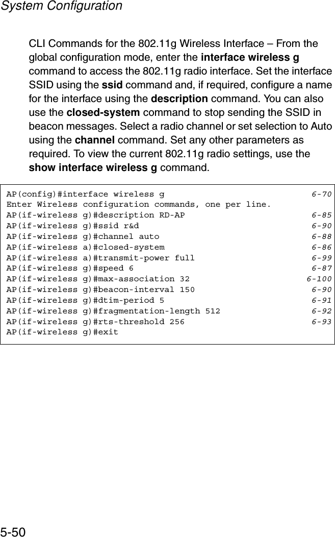 System Configuration5-50CLI Commands for the 802.11g Wireless Interface – From the global configuration mode, enter the interface wireless gcommand to access the 802.11g radio interface. Set the interface SSID using the ssid command and, if required, configure a name for the interface using the description command. You can also use the closed-system command to stop sending the SSID in beacon messages. Select a radio channel or set selection to Auto using the channel command. Set any other parameters as required. To view the current 802.11g radio settings, use the show interface wireless g command.AP(config)#interface wireless g 6-70Enter Wireless configuration commands, one per line.AP(if-wireless g)#description RD-AP 6-85AP(if-wireless g)#ssid r&amp;d 6-90AP(if-wireless g)#channel auto 6-88AP(if-wireless a)#closed-system 6-86AP(if-wireless a)#transmit-power full 6-99AP(if-wireless g)#speed 6 6-87AP(if-wireless g)#max-association 32 6-100AP(if-wireless g)#beacon-interval 150 6-90AP(if-wireless g)#dtim-period 5 6-91AP(if-wireless g)#fragmentation-length 512 6-92AP(if-wireless g)#rts-threshold 256 6-93AP(if-wireless g)#exit