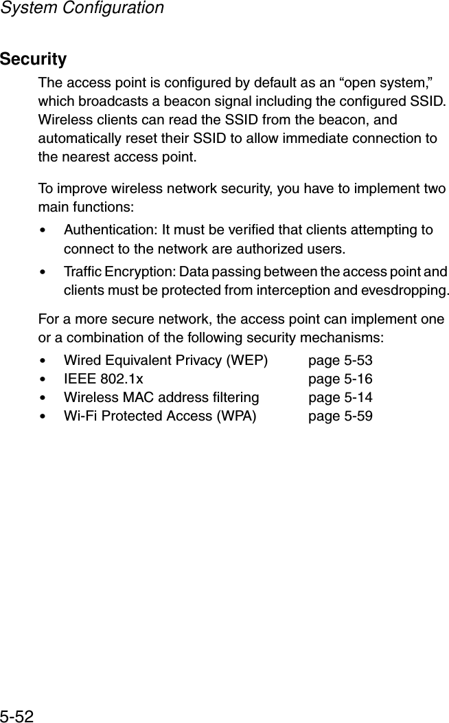 System Configuration5-52SecurityThe access point is configured by default as an “open system,” which broadcasts a beacon signal including the configured SSID. Wireless clients can read the SSID from the beacon, and automatically reset their SSID to allow immediate connection to the nearest access point. To improve wireless network security, you have to implement two main functions:•Authentication: It must be verified that clients attempting to connect to the network are authorized users.•Traffic Encryption: Data passing between the access point and clients must be protected from interception and evesdropping.For a more secure network, the access point can implement one or a combination of the following security mechanisms:•Wired Equivalent Privacy (WEP)  page 5-53•IEEE 802.1x  page 5-16•Wireless MAC address filtering  page 5-14•Wi-Fi Protected Access (WPA) page 5-59