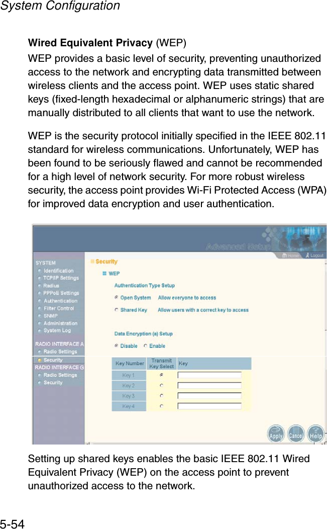 System Configuration5-54Wired Equivalent Privacy (WEP)WEP provides a basic level of security, preventing unauthorized access to the network and encrypting data transmitted between wireless clients and the access point. WEP uses static shared keys (fixed-length hexadecimal or alphanumeric strings) that are manually distributed to all clients that want to use the network.WEP is the security protocol initially specified in the IEEE 802.11 standard for wireless communications. Unfortunately, WEP has been found to be seriously flawed and cannot be recommended for a high level of network security. For more robust wireless security, the access point provides Wi-Fi Protected Access (WPA) for improved data encryption and user authentication.Setting up shared keys enables the basic IEEE 802.11 Wired Equivalent Privacy (WEP) on the access point to prevent unauthorized access to the network.