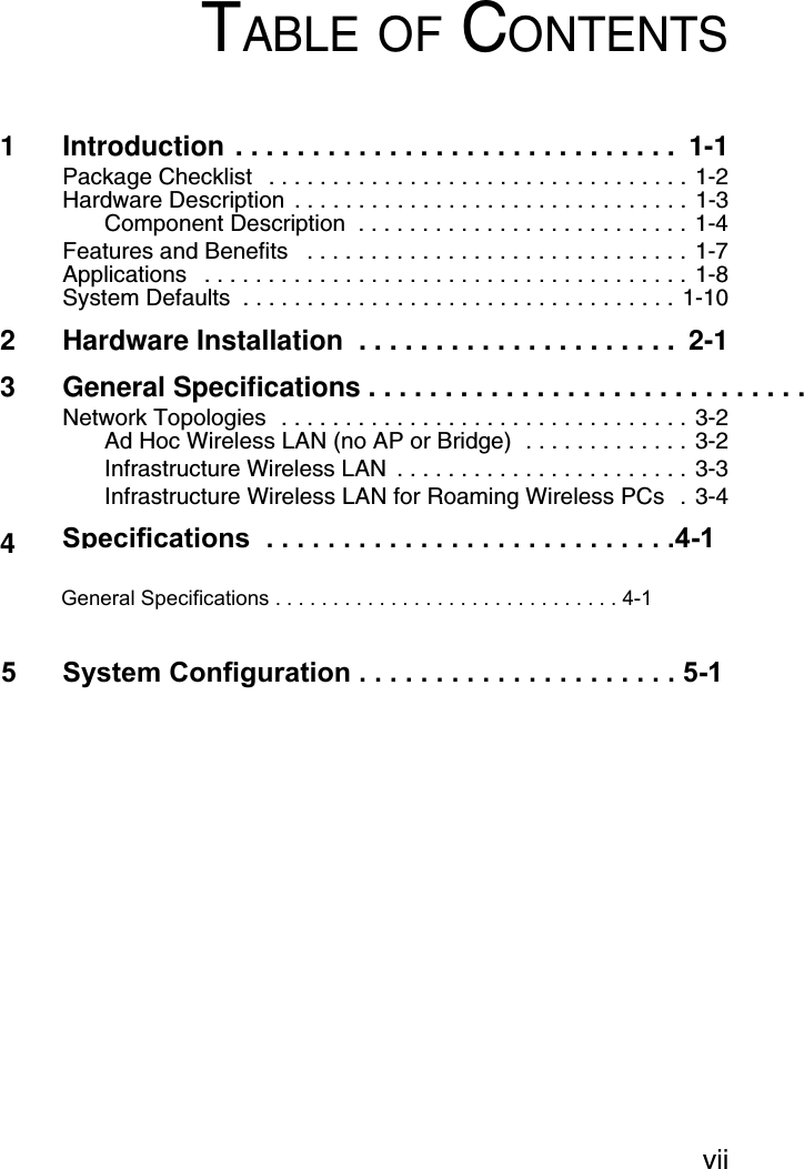 viiTABLE OF CONTENTS1 Introduction . . . . . . . . . . . . . . . . . . . . . . . . . . . . .  1-1Package Checklist   . . . . . . . . . . . . . . . . . . . . . . . . . . . . . . . . . 1-2Hardware Description  . . . . . . . . . . . . . . . . . . . . . . . . . . . . . . . 1-3Component Description  . . . . . . . . . . . . . . . . . . . . . . . . . . 1-4Features and Benefits   . . . . . . . . . . . . . . . . . . . . . . . . . . . . . . 1-7Applications   . . . . . . . . . . . . . . . . . . . . . . . . . . . . . . . . . . . . . . 1-8System Defaults  . . . . . . . . . . . . . . . . . . . . . . . . . . . . . . . . . . 1-102 Hardware Installation  . . . . . . . . . . . . . . . . . . . . .  2-13 General Specifications . . . . . . . . . . . . . . . . . . . . . . . . . . . . . .Network Topologies  . . . . . . . . . . . . . . . . . . . . . . . . . . . . . . . . 3-2Ad Hoc Wireless LAN (no AP or Bridge)  . . . . . . . . . . . . . 3-2Infrastructure Wireless LAN  . . . . . . . . . . . . . . . . . . . . . . . 3-3Infrastructure Wireless LAN for Roaming Wireless PCs  . 3-44General Specifications . . . . . . . . . . . . . . . . . . . . . . . . . . . . . . 4-1Specifications  . . . . . . . . . . . . . . . . . . . . . . . . . . .4-15      System Configuration . . . . . . . . . . . . . . . . . . . . . 5-1