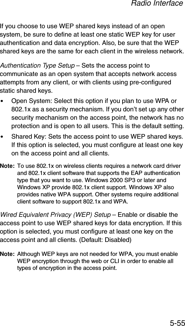 Radio Interface5-55If you choose to use WEP shared keys instead of an open system, be sure to define at least one static WEP key for user authentication and data encryption. Also, be sure that the WEP shared keys are the same for each client in the wireless network.Authentication Type Setup – Sets the access point to communicate as an open system that accepts network access attempts from any client, or with clients using pre-configured static shared keys.•Open System: Select this option if you plan to use WPA or 802.1x as a security mechanism. If you don’t set up any other security mechanism on the access point, the network has no protection and is open to all users. This is the default setting.•Shared Key: Sets the access point to use WEP shared keys. If this option is selected, you must configure at least one key on the access point and all clients.Note: To use 802.1x on wireless clients requires a network card driver and 802.1x client software that supports the EAP authentication type that you want to use. Windows 2000 SP3 or later and Windows XP provide 802.1x client support. Windows XP also provides native WPA support. Other systems require additional client software to support 802.1x and WPA.Wired Equivalent Privacy (WEP) Setup – Enable or disable the access point to use WEP shared keys for data encryption. If this option is selected, you must configure at least one key on the access point and all clients. (Default: Disabled)Note: Although WEP keys are not needed for WPA, you must enable WEP encryption through the web or CLI in order to enable all types of encryption in the access point.