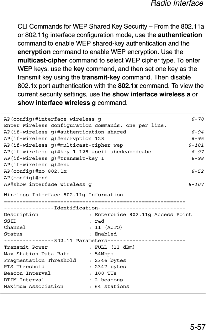 Radio Interface5-57CLI Commands for WEP Shared Key Security – From the 802.11a or 802.11g interface configuration mode, use the authenticationcommand to enable WEP shared-key authentication and the encryption command to enable WEP encryption. Use the multicast-cipher command to select WEP cipher type. To enter WEP keys, use the key command, and then set one key as the transmit key using the transmit-key command. Then disable 802.1x port authentication with the 802.1x command. To view the current security settings, use the show interface wireless a or show interface wireless g command.AP(config)#interface wireless g 6-70Enter Wireless configuration commands, one per line.AP(if-wireless g)#authentication shared 6-94AP(if-wireless g)#encryption 128 6-95AP(if-wireless g)#multicast-cipher wep 6-101AP(if-wireless g)#key 1 128 ascii abcdeabcdeabc 6-97AP(if-wireless g)#transmit-key 1 6-98AP(if-wireless g)#endAP(config)#no 802.1x 6-52AP(config)#endAP#show interface wireless g 6-107Wireless Interface 802.11g Information==========================================================----------------Identification----------------------------Description                : Enterprise 802.11g Access PointSSID                       : r&amp;dChannel                    : 11 (AUTO)Status                     : Enabled----------------802.11 Parameters-------------------------Transmit Power             : FULL (13 dBm)Max Station Data Rate      : 54MbpsFragmentation Threshold    : 2346 bytesRTS Threshold              : 2347 bytesBeacon Interval            : 100 TUsDTIM Interval              : 2 beaconsMaximum Association        : 64 stations