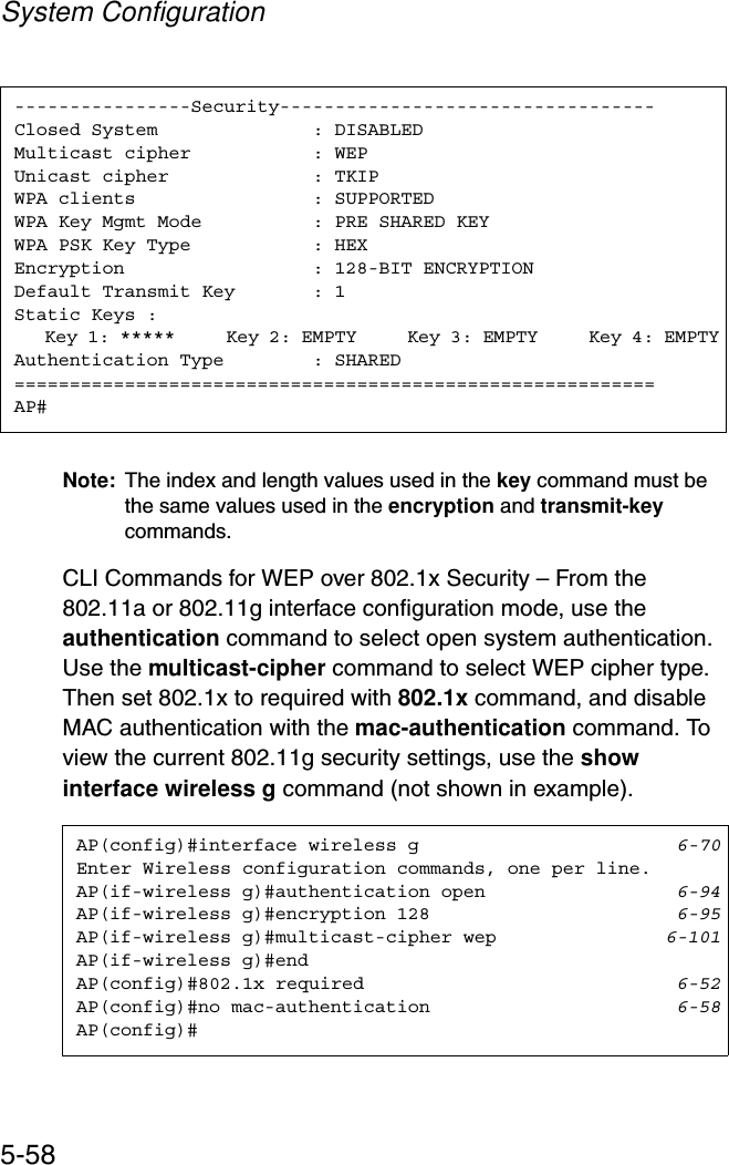System Configuration5-58Note: The index and length values used in the key command must be the same values used in the encryption and transmit-keycommands.CLI Commands for WEP over 802.1x Security – From the 802.11a or 802.11g interface configuration mode, use the authentication command to select open system authentication. Use the multicast-cipher command to select WEP cipher type. Then set 802.1x to required with 802.1x command, and disable MAC authentication with the mac-authentication command. To view the current 802.11g security settings, use the show interface wireless g command (not shown in example).----------------Security----------------------------------Closed System              : DISABLEDMulticast cipher           : WEPUnicast cipher  : TKIPWPA clients                : SUPPORTEDWPA Key Mgmt Mode  : PRE SHARED KEYWPA PSK Key Type  : HEXEncryption                 : 128-BIT ENCRYPTIONDefault Transmit Key       : 1Static Keys :   Key 1: *****     Key 2: EMPTY     Key 3: EMPTY     Key 4: EMPTYAuthentication Type        : SHARED==========================================================AP#AP(config)#interface wireless g 6-70Enter Wireless configuration commands, one per line.AP(if-wireless g)#authentication open 6-94AP(if-wireless g)#encryption 128 6-95AP(if-wireless g)#multicast-cipher wep 6-101AP(if-wireless g)#endAP(config)#802.1x required 6-52AP(config)#no mac-authentication 6-58AP(config)#