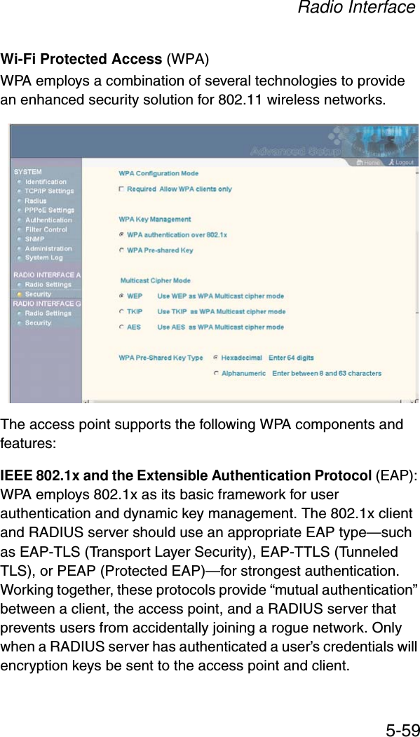 Radio Interface5-59Wi-Fi Protected Access (WPA)WPA employs a combination of several technologies to provide an enhanced security solution for 802.11 wireless networks. The access point supports the following WPA components and features:IEEE 802.1x and the Extensible Authentication Protocol (EAP):WPA employs 802.1x as its basic framework for user authentication and dynamic key management. The 802.1x client and RADIUS server should use an appropriate EAP type—such as EAP-TLS (Transport Layer Security), EAP-TTLS (Tunneled TLS), or PEAP (Protected EAP)—for strongest authentication.Working together, these protocols provide “mutual authentication” between a client, the access point, and a RADIUS server that prevents users from accidentally joining a rogue network. Only when a RADIUS server has authenticated a user’s credentials will encryption keys be sent to the access point and client.
