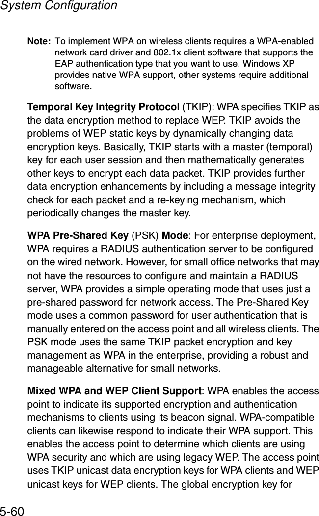 System Configuration5-60Note: To implement WPA on wireless clients requires a WPA-enabled network card driver and 802.1x client software that supports the EAP authentication type that you want to use. Windows XP provides native WPA support, other systems require additional software.Temporal Key Integrity Protocol (TKIP): WPA specifies TKIP as the data encryption method to replace WEP. TKIP avoids the problems of WEP static keys by dynamically changing data encryption keys. Basically, TKIP starts with a master (temporal) key for each user session and then mathematically generates other keys to encrypt each data packet. TKIP provides further data encryption enhancements by including a message integrity check for each packet and a re-keying mechanism, which periodically changes the master key. WPA Pre-Shared Key (PSK) Mode: For enterprise deployment, WPA requires a RADIUS authentication server to be configured on the wired network. However, for small office networks that may not have the resources to configure and maintain a RADIUS server, WPA provides a simple operating mode that uses just a pre-shared password for network access. The Pre-Shared Key mode uses a common password for user authentication that is manually entered on the access point and all wireless clients. The PSK mode uses the same TKIP packet encryption and key management as WPA in the enterprise, providing a robust and manageable alternative for small networks.Mixed WPA and WEP Client Support: WPA enables the access point to indicate its supported encryption and authentication mechanisms to clients using its beacon signal. WPA-compatible clients can likewise respond to indicate their WPA support. This enables the access point to determine which clients are using WPA security and which are using legacy WEP. The access point uses TKIP unicast data encryption keys for WPA clients and WEP unicast keys for WEP clients. The global encryption key for 