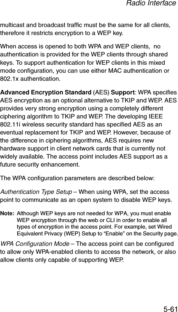 Radio Interface5-61multicast and broadcast traffic must be the same for all clients, therefore it restricts encryption to a WEP key.When access is opened to both WPA and WEP clients,  no authentication is provided for the WEP clients through shared keys. To support authentication for WEP clients in this mixed mode configuration, you can use either MAC authentication or 802.1x authentication.Advanced Encryption Standard (AES) Support: WPA specifies AES encryption as an optional alternative to TKIP and WEP. AES provides very strong encryption using a completely different ciphering algorithm to TKIP and WEP. The developing IEEE 802.11i wireless security standard has specified AES as an eventual replacement for TKIP and WEP. However, because of the difference in ciphering algorithms, AES requires new hardware support in client network cards that is currently not widely available. The access point includes AES support as a future security enhancement.The WPA configuration parameters are described below:Authentication Type Setup – When using WPA, set the access point to communicate as an open system to disable WEP keys.Note: Although WEP keys are not needed for WPA, you must enable WEP encryption through the web or CLI in order to enable all types of encryption in the access point. For example, set Wired Equivalent Privacy (WEP) Setup to “Enable” on the Security page.WPA Configuration Mode – The access point can be configured to allow only WPA-enabled clients to access the network, or also allow clients only capable of supporting WEP.