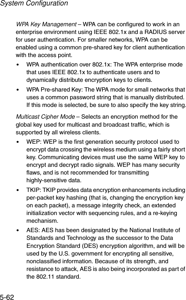 System Configuration5-62WPA Key Management – WPA can be configured to work in an enterprise environment using IEEE 802.1x and a RADIUS server for user authentication. For smaller networks, WPA can be enabled using a common pre-shared key for client authentication with the access point.•WPA authentication over 802.1x: The WPA enterprise mode that uses IEEE 802.1x to authenticate users and to dynamically distribute encryption keys to clients.•WPA Pre-shared Key: The WPA mode for small networks that uses a common password string that is manually distributed. If this mode is selected, be sure to also specify the key string.Multicast Cipher Mode – Selects an encryption method for the global key used for multicast and broadcast traffic, which is supported by all wireless clients.•WEP: WEP is the first generation security protocol used to encrypt data crossing the wireless medium using a fairly short key. Communicating devices must use the same WEP key to encrypt and decrypt radio signals. WEP has many security flaws, and is not recommended for transmitting highly-sensitive data.•TKIP: TKIP provides data encryption enhancements including per-packet key hashing (that is, changing the encryption key on each packet), a message integrity check, an extended initialization vector with sequencing rules, and a re-keying mechanism.•AES: AES has been designated by the National Institute of Standards and Technology as the successor to the Data Encryption Standard (DES) encryption algorithm, and will be used by the U.S. government for encrypting all sensitive, nonclassified information. Because of its strength, and resistance to attack, AES is also being incorporated as part of the 802.11 standard.