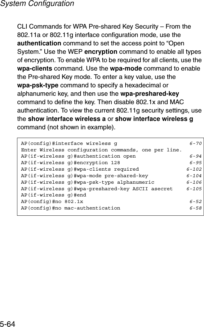 System Configuration5-64CLI Commands for WPA Pre-shared Key Security – From the 802.11a or 802.11g interface configuration mode, use the authentication command to set the access point to “Open System.” Use the WEP encryption command to enable all types of encryption. To enable WPA to be required for all clients, use the wpa-clients command. Use the wpa-mode command to enable the Pre-shared Key mode. To enter a key value, use the wpa-psk-type command to specify a hexadecimal or alphanumeric key, and then use the wpa-preshared-keycommand to define the key. Then disable 802.1x and MAC authentication. To view the current 802.11g security settings, use the show interface wireless a or show interface wireless g command (not shown in example).AP(config)#interface wireless g 6-70Enter Wireless configuration commands, one per line.AP(if-wireless g)#authentication open 6-94AP(if-wireless g)#encryption 128 6-95AP(if-wireless g)#wpa-clients required 6-102AP(if-wireless g)#wpa-mode pre-shared-key 6-104AP(if-wireless g)#wpa-psk-type alphanumeric 6-106AP(if-wireless g)#wpa-preshared-key ASCII asecret 6-105AP(if-wireless g)#endAP(config)#no 802.1x 6-52AP(config)#no mac-authentication 6-58