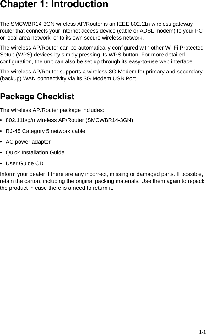 1-1Chapter 1: IntroductionThe SMCWBR14-3GN wireless AP/Router is an IEEE 802.11n wireless gateway router that connects your Internet access device (cable or ADSL modem) to your PC or local area network, or to its own secure wireless network. The wireless AP/Router can be automatically configured with other Wi-Fi Protected Setup (WPS) devices by simply pressing its WPS button. For more detailed configuration, the unit can also be set up through its easy-to-use web interface. The wireless AP/Router supports a wireless 3G Modem for primary and secondary (backup) WAN connectivity via its 3G Modem USB Port.Package ChecklistThe wireless AP/Router package includes:• 802.11b/g/n wireless AP/Router (SMCWBR14-3GN)• RJ-45 Category 5 network cable• AC power adapter • Quick Installation Guide•User Guide CDInform your dealer if there are any incorrect, missing or damaged parts. If possible, retain the carton, including the original packing materials. Use them again to repack the product in case there is a need to return it.