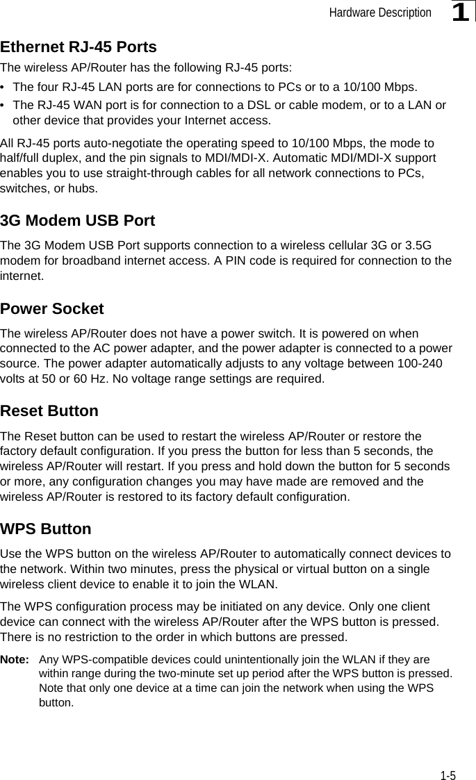 Hardware Description1-51Ethernet RJ-45 PortsThe wireless AP/Router has the following RJ-45 ports:• The four RJ-45 LAN ports are for connections to PCs or to a 10/100 Mbps. • The RJ-45 WAN port is for connection to a DSL or cable modem, or to a LAN or other device that provides your Internet access.All RJ-45 ports auto-negotiate the operating speed to 10/100 Mbps, the mode to half/full duplex, and the pin signals to MDI/MDI-X. Automatic MDI/MDI-X support enables you to use straight-through cables for all network connections to PCs, switches, or hubs.3G Modem USB PortThe 3G Modem USB Port supports connection to a wireless cellular 3G or 3.5G  modem for broadband internet access. A PIN code is required for connection to the internet.Power SocketThe wireless AP/Router does not have a power switch. It is powered on when connected to the AC power adapter, and the power adapter is connected to a power source. The power adapter automatically adjusts to any voltage between 100-240 volts at 50 or 60 Hz. No voltage range settings are required.Reset ButtonThe Reset button can be used to restart the wireless AP/Router or restore the factory default configuration. If you press the button for less than 5 seconds, the wireless AP/Router will restart. If you press and hold down the button for 5 seconds or more, any configuration changes you may have made are removed and the wireless AP/Router is restored to its factory default configuration. WPS ButtonUse the WPS button on the wireless AP/Router to automatically connect devices to the network. Within two minutes, press the physical or virtual button on a single wireless client device to enable it to join the WLAN. The WPS configuration process may be initiated on any device. Only one client device can connect with the wireless AP/Router after the WPS button is pressed. There is no restriction to the order in which buttons are pressed.  Note: Any WPS-compatible devices could unintentionally join the WLAN if they are within range during the two-minute set up period after the WPS button is pressed. Note that only one device at a time can join the network when using the WPS button.