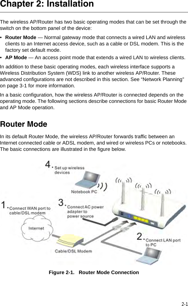 2-1Chapter 2: InstallationThe wireless AP/Router has two basic operating modes that can be set through the switch on the bottom panel of the device:•Router Mode — Normal gateway mode that connects a wired LAN and wireless clients to an Internet access device, such as a cable or DSL modem. This is the factory set default mode.•AP Mode — An access point mode that extends a wired LAN to wireless clients.In addition to these basic operating modes, each wireless interface supports a Wireless Distribution System (WDS) link to another wireless AP/Router. These advanced configurations are not described in this section. See “Network Planning” on page 3-1 for more information.In a basic configuration, how the wireless AP/Router is connected depends on the operating mode. The following sections describe connections for basic Router Mode and AP Mode operation.Router ModeIn its default Router Mode, the wireless AP/Router forwards traffic between an Internet connected cable or ADSL modem, and wired or wireless PCs or notebooks. The basic connections are illustrated in the figure below.Figure 2-1.   Router Mode Connection
