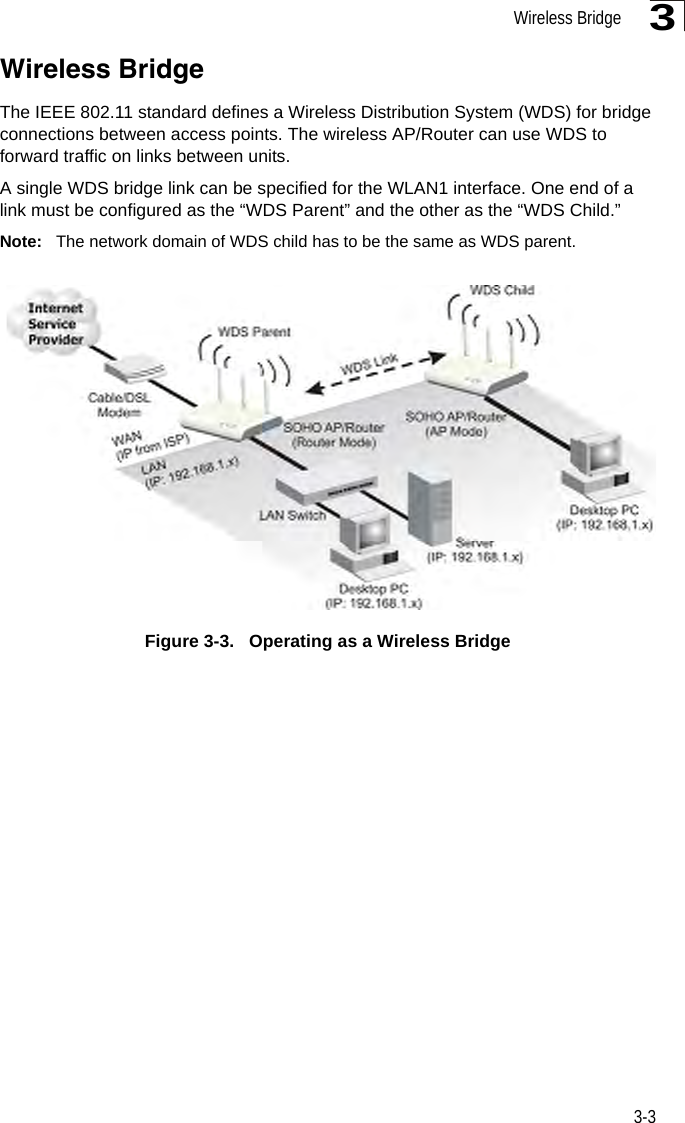 Wireless Bridge3-33Wireless BridgeThe IEEE 802.11 standard defines a Wireless Distribution System (WDS) for bridge connections between access points. The wireless AP/Router can use WDS to forward traffic on links between units.A single WDS bridge link can be specified for the WLAN1 interface. One end of a link must be configured as the “WDS Parent” and the other as the “WDS Child.” Note: The network domain of WDS child has to be the same as WDS parent.Figure 3-3.   Operating as a Wireless Bridge