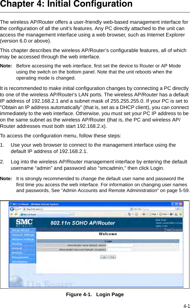 4-1Chapter 4: Initial ConfigurationThe wireless AP/Router offers a user-friendly web-based management interface for the configuration of all the unit’s features. Any PC directly attached to the unit can access the management interface using a web browser, such as Internet Explorer (version 6.0 or above).This chapter describes the wireless AP/Router’s configurable features, all of which may be accessed through the web interface. Note: Before accessing the web interface, first set the device to Router or AP Mode using the switch on the bottom panel. Note that the unit reboots when the operating mode is changed.It is recommended to make initial configuration changes by connecting a PC directly to one of the wireless AP/Router&apos;s LAN ports. The wireless AP/Router has a default IP address of 192.168.2.1 and a subnet mask of 255.255.255.0. If your PC is set to &quot;Obtain an IP address automatically&quot; (that is, set as a DHCP client), you can connect immediately to the web interface. Otherwise, you must set your PC IP address to be on the same subnet as the wireless AP/Router (that is, the PC and wireless AP/Router addresses must both start 192.168.2.x).To access the configuration menu, follow these steps:1. Use your web browser to connect to the management interface using the default IP address of 192.168.2.1.2. Log into the wireless AP/Router management interface by entering the default username “admin” and password also “smcadmin,” then click Login.Note: It is strongly recommended to change the default user name and password the first time you access the web interface. For information on changing user names and passwords, See “Admin Accounts and Remote Administration” on page 5-59.Figure 4-1.   Login Page