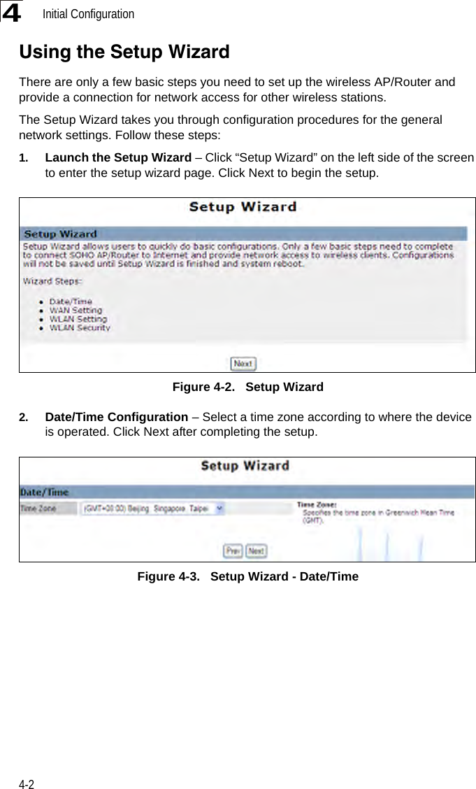 Initial Configuration4-24Using the Setup WizardThere are only a few basic steps you need to set up the wireless AP/Router and provide a connection for network access for other wireless stations. The Setup Wizard takes you through configuration procedures for the general network settings. Follow these steps:1. Launch the Setup Wizard – Click “Setup Wizard” on the left side of the screen to enter the setup wizard page. Click Next to begin the setup.Figure 4-2.   Setup Wizard2. Date/Time Configuration – Select a time zone according to where the device is operated. Click Next after completing the setup.Figure 4-3.   Setup Wizard - Date/Time