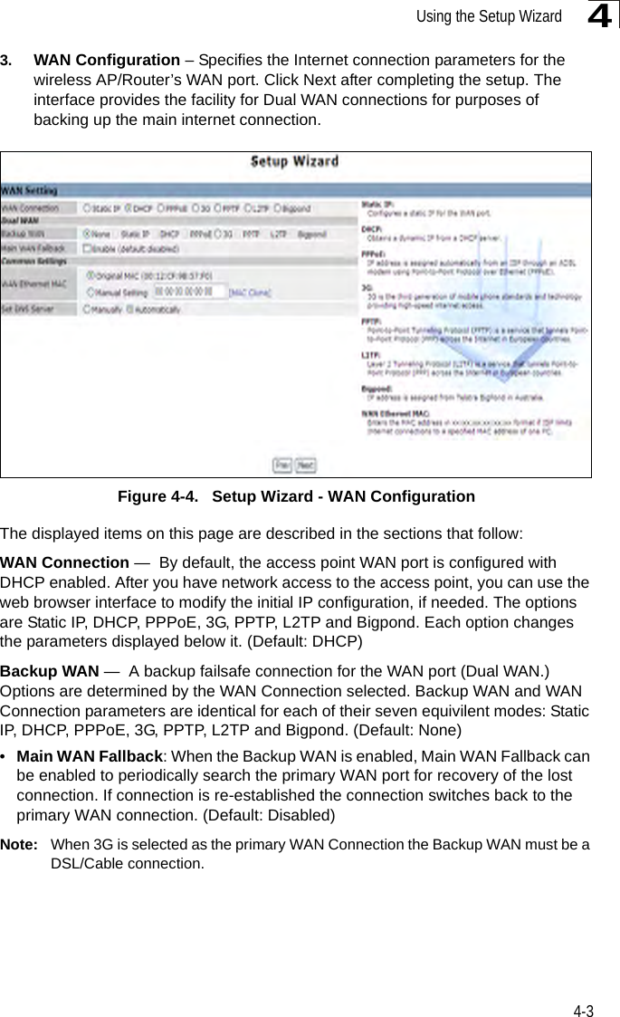 Using the Setup Wizard4-343. WAN Configuration – Specifies the Internet connection parameters for the wireless AP/Router’s WAN port. Click Next after completing the setup. The interface provides the facility for Dual WAN connections for purposes of backing up the main internet connection.Figure 4-4.   Setup Wizard - WAN ConfigurationThe displayed items on this page are described in the sections that follow:WAN Connection —  By default, the access point WAN port is configured with DHCP enabled. After you have network access to the access point, you can use the web browser interface to modify the initial IP configuration, if needed. The options are Static IP, DHCP, PPPoE, 3G, PPTP, L2TP and Bigpond. Each option changes the parameters displayed below it. (Default: DHCP)Backup WAN —  A backup failsafe connection for the WAN port (Dual WAN.) Options are determined by the WAN Connection selected. Backup WAN and WAN Connection parameters are identical for each of their seven equivilent modes: Static IP, DHCP, PPPoE, 3G, PPTP, L2TP and Bigpond. (Default: None)•Main WAN Fallback: When the Backup WAN is enabled, Main WAN Fallback can be enabled to periodically search the primary WAN port for recovery of the lost connection. If connection is re-established the connection switches back to the primary WAN connection. (Default: Disabled)Note: When 3G is selected as the primary WAN Connection the Backup WAN must be a DSL/Cable connection.