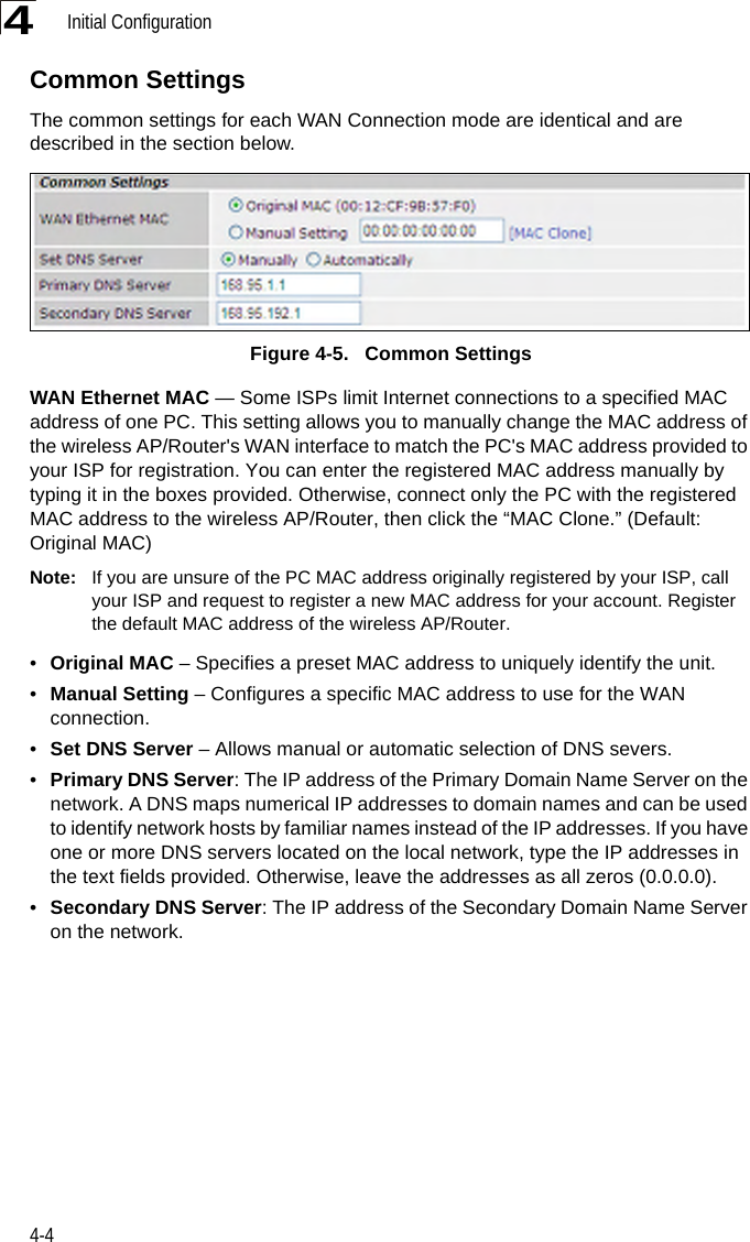 Initial Configuration4-44Common SettingsThe common settings for each WAN Connection mode are identical and are described in the section below.Figure 4-5.   Common SettingsWAN Ethernet MAC — Some ISPs limit Internet connections to a specified MAC address of one PC. This setting allows you to manually change the MAC address of the wireless AP/Router&apos;s WAN interface to match the PC&apos;s MAC address provided to your ISP for registration. You can enter the registered MAC address manually by typing it in the boxes provided. Otherwise, connect only the PC with the registered MAC address to the wireless AP/Router, then click the “MAC Clone.” (Default: Original MAC)Note: If you are unsure of the PC MAC address originally registered by your ISP, call your ISP and request to register a new MAC address for your account. Register the default MAC address of the wireless AP/Router.•Original MAC – Specifies a preset MAC address to uniquely identify the unit.•Manual Setting – Configures a specific MAC address to use for the WAN connection.•Set DNS Server – Allows manual or automatic selection of DNS severs.•Primary DNS Server: The IP address of the Primary Domain Name Server on the network. A DNS maps numerical IP addresses to domain names and can be used to identify network hosts by familiar names instead of the IP addresses. If you have one or more DNS servers located on the local network, type the IP addresses in the text fields provided. Otherwise, leave the addresses as all zeros (0.0.0.0).•Secondary DNS Server: The IP address of the Secondary Domain Name Server on the network.