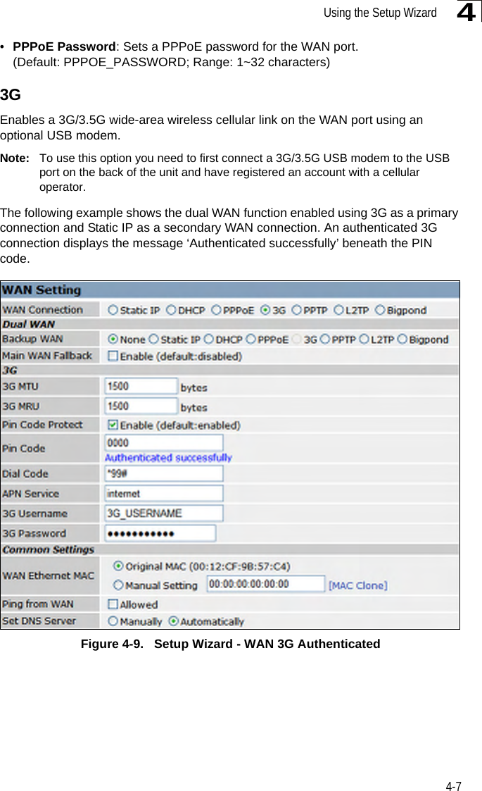 Using the Setup Wizard4-74•PPPoE Password: Sets a PPPoE password for the WAN port. (Default: PPPOE_PASSWORD; Range: 1~32 characters)3GEnables a 3G/3.5G wide-area wireless cellular link on the WAN port using an optional USB modem.Note: To use this option you need to first connect a 3G/3.5G USB modem to the USB port on the back of the unit and have registered an account with a cellular operator.The following example shows the dual WAN function enabled using 3G as a primary connection and Static IP as a secondary WAN connection. An authenticated 3G connection displays the message ‘Authenticated successfully’ beneath the PIN code.Figure 4-9.   Setup Wizard - WAN 3G Authenticated