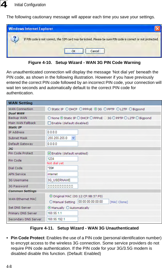 Initial Configuration4-84The following cautionary message will appear each time you save your settings.Figure 4-10.   Setup Wizard - WAN 3G PIN Code WarningAn unauthenticated connection will display the message ‘Not dial yet’ beneath the PIN code, as shown in the following illustration. However if you have previously entered the correct PIN code followed by an incorrect PIN code, your connection will wait ten seconds and automatically default to the correct PIN code for authentication.Figure 4-11.   Setup Wizard - WAN 3G Unauthenticated• Pin Code Protect: Enables the use of a PIN code (personal identification number) to encrypt access to the wireless 3G connection. Some service providers do not require PIN code authentication. If the PIN code for your 3G/3.5G modem is disabled disable this function. (Default: Enabled)