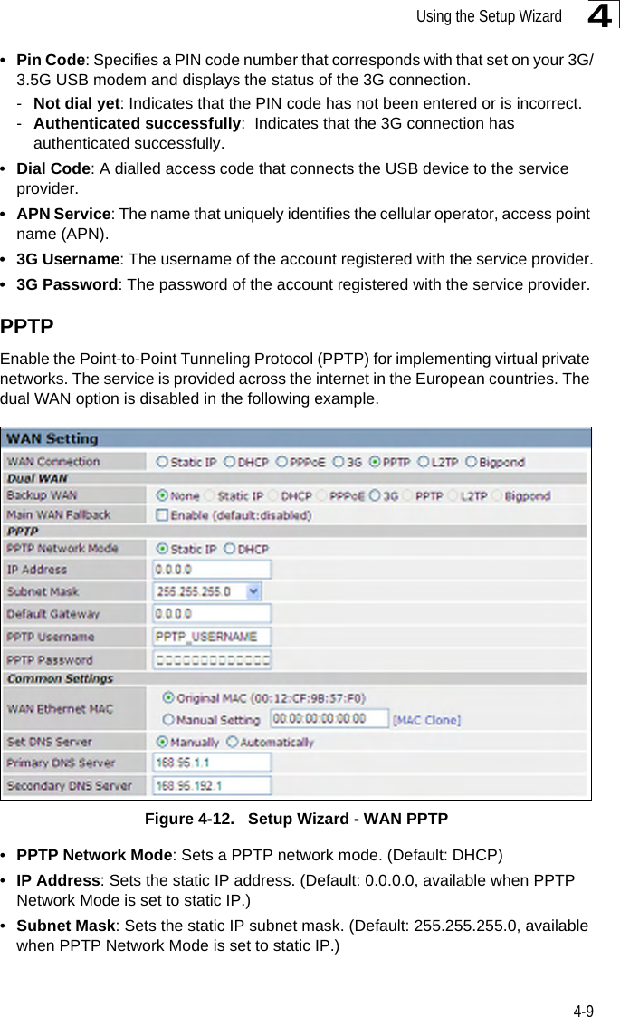 Using the Setup Wizard4-94•Pin Code: Specifies a PIN code number that corresponds with that set on your 3G/3.5G USB modem and displays the status of the 3G connection.-Not dial yet: Indicates that the PIN code has not been entered or is incorrect.-Authenticated successfully:  Indicates that the 3G connection has authenticated successfully.•Dial Code: A dialled access code that connects the USB device to the service provider.• APN Service: The name that uniquely identifies the cellular operator, access point name (APN).•3G Username: The username of the account registered with the service provider.• 3G Password: The password of the account registered with the service provider.PPTPEnable the Point-to-Point Tunneling Protocol (PPTP) for implementing virtual private networks. The service is provided across the internet in the European countries. The dual WAN option is disabled in the following example.Figure 4-12.   Setup Wizard - WAN PPTP•PPTP Network Mode: Sets a PPTP network mode. (Default: DHCP)•IP Address: Sets the static IP address. (Default: 0.0.0.0, available when PPTP Network Mode is set to static IP.)•Subnet Mask: Sets the static IP subnet mask. (Default: 255.255.255.0, available when PPTP Network Mode is set to static IP.)