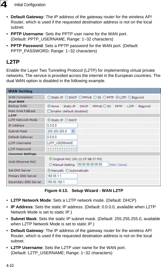 Initial Configuration4-104•Default Gateway: The IP address of the gateway router for the wireless AP/Router, which is used if the requested destination address is not on the local subnet.•PPTP Username: Sets the PPTP user name for the WAN port. (Default: PPTP_USERNAME; Range: 1~32 characters)•PPTP Password: Sets a PPTP password for the WAN port. (Default: PPTP_PASSWORD; Range: 1~32 characters)L2TPEnable the Layer Two Tunneling Protocol (L2TP) for implementing virtual private networks. The service is provided across the internet in the European countries. The dual WAN option is disabled in the following example.Figure 4-13.   Setup Wizard - WAN L2TP•L2TP Network Mode: Sets a L2TP network mode. (Default: DHCP)•IP Address: Sets the static IP address. (Default: 0.0.0.0, available when L2TP Network Mode is set to static IP.)•Subnet Mask: Sets the static IP subnet mask. (Default: 255.255.255.0, available when L2TP Network Mode is set to static IP.)•Default Gateway: The IP address of the gateway router for the wireless AP/Router, which is used if the requested destination address is not on the local subnet.•L2TP Username: Sets the L2TP user name for the WAN port. (Default: L2TP_USERNAME; Range: 1~32 characters)