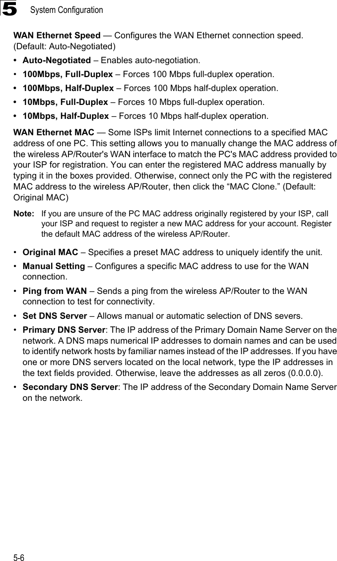 System Configuration5-65WAN Ethernet Speed — Configures the WAN Ethernet connection speed. (Default: Auto-Negotiated)• Auto-Negotiated – Enables auto-negotiation.•100Mbps, Full-Duplex – Forces 100 Mbps full-duplex operation.• 100Mbps, Half-Duplex – Forces 100 Mbps half-duplex operation.• 10Mbps, Full-Duplex – Forces 10 Mbps full-duplex operation.• 10Mbps, Half-Duplex – Forces 10 Mbps half-duplex operation.WAN Ethernet MAC — Some ISPs limit Internet connections to a specified MAC address of one PC. This setting allows you to manually change the MAC address of the wireless AP/Router&apos;s WAN interface to match the PC&apos;s MAC address provided to your ISP for registration. You can enter the registered MAC address manually by typing it in the boxes provided. Otherwise, connect only the PC with the registered MAC address to the wireless AP/Router, then click the “MAC Clone.” (Default: Original MAC)Note: If you are unsure of the PC MAC address originally registered by your ISP, call your ISP and request to register a new MAC address for your account. Register the default MAC address of the wireless AP/Router.•Original MAC – Specifies a preset MAC address to uniquely identify the unit.•Manual Setting – Configures a specific MAC address to use for the WAN connection.•Ping from WAN – Sends a ping from the wireless AP/Router to the WAN connection to test for connectivity.•Set DNS Server – Allows manual or automatic selection of DNS severs.•Primary DNS Server: The IP address of the Primary Domain Name Server on the network. A DNS maps numerical IP addresses to domain names and can be used to identify network hosts by familiar names instead of the IP addresses. If you have one or more DNS servers located on the local network, type the IP addresses in the text fields provided. Otherwise, leave the addresses as all zeros (0.0.0.0).•Secondary DNS Server: The IP address of the Secondary Domain Name Server on the network.