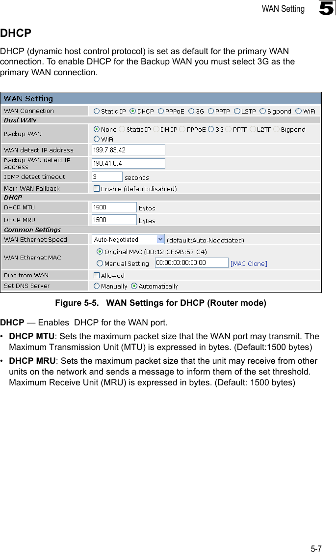 WAN Setting5-75DHCPDHCP (dynamic host control protocol) is set as default for the primary WAN connection. To enable DHCP for the Backup WAN you must select 3G as the primary WAN connection.Figure 5-5.   WAN Settings for DHCP (Router mode)DHCP — Enables  DHCP for the WAN port.•DHCP MTU: Sets the maximum packet size that the WAN port may transmit. The Maximum Transmission Unit (MTU) is expressed in bytes. (Default:1500 bytes)•DHCP MRU: Sets the maximum packet size that the unit may receive from other units on the network and sends a message to inform them of the set threshold.  Maximum Receive Unit (MRU) is expressed in bytes. (Default: 1500 bytes)
