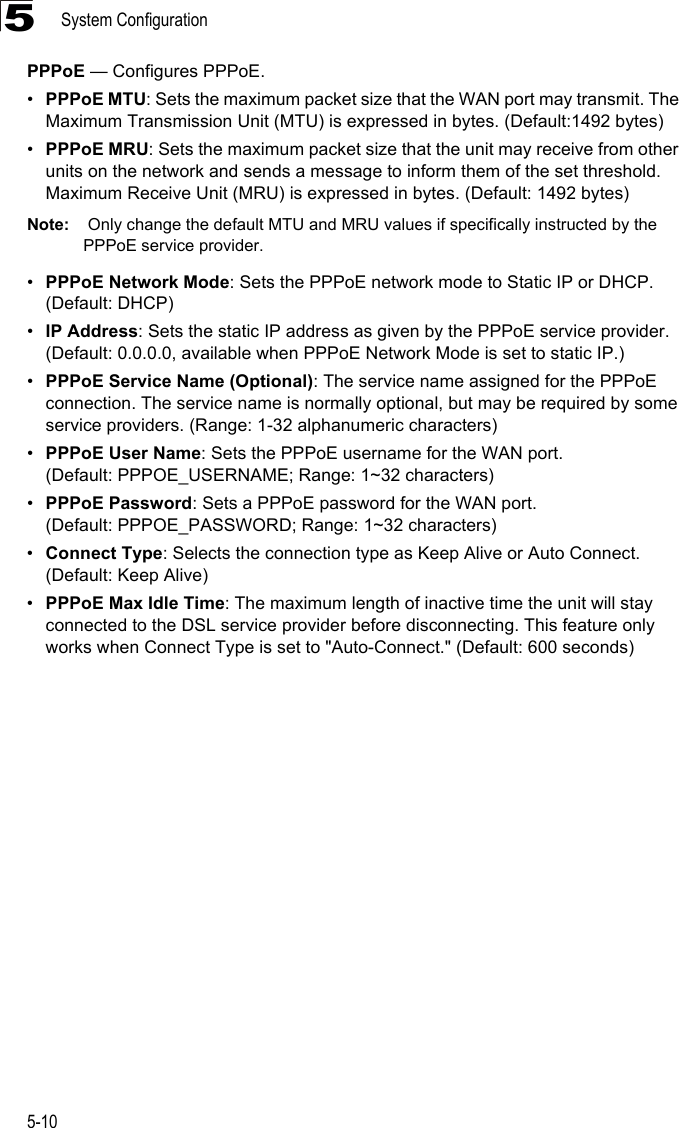 System Configuration5-105PPPoE — Configures PPPoE.•PPPoE MTU: Sets the maximum packet size that the WAN port may transmit. The Maximum Transmission Unit (MTU) is expressed in bytes. (Default:1492 bytes)•PPPoE MRU: Sets the maximum packet size that the unit may receive from other units on the network and sends a message to inform them of the set threshold.  Maximum Receive Unit (MRU) is expressed in bytes. (Default: 1492 bytes)Note:  Only change the default MTU and MRU values if specifically instructed by the PPPoE service provider.•PPPoE Network Mode: Sets the PPPoE network mode to Static IP or DHCP. (Default: DHCP)•IP Address: Sets the static IP address as given by the PPPoE service provider. (Default: 0.0.0.0, available when PPPoE Network Mode is set to static IP.)•PPPoE Service Name (Optional): The service name assigned for the PPPoE connection. The service name is normally optional, but may be required by some service providers. (Range: 1-32 alphanumeric characters)•PPPoE User Name: Sets the PPPoE username for the WAN port. (Default: PPPOE_USERNAME; Range: 1~32 characters)•PPPoE Password: Sets a PPPoE password for the WAN port. (Default: PPPOE_PASSWORD; Range: 1~32 characters)•Connect Type: Selects the connection type as Keep Alive or Auto Connect. (Default: Keep Alive)•PPPoE Max Idle Time: The maximum length of inactive time the unit will stay connected to the DSL service provider before disconnecting. This feature only works when Connect Type is set to &quot;Auto-Connect.&quot; (Default: 600 seconds)