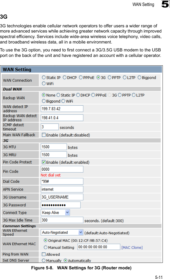 WAN Setting5-1153G3G technologies enable cellular network operators to offer users a wider range of more advanced services while achieving greater network capacity through improved spectral efficiency. Services include wide-area wireless voice telephony, video calls, and broadband wireless data, all in a mobile environment.To use the 3G option, you need to first connect a 3G/3.5G USB modem to the USB port on the back of the unit and have registered an account with a cellular operator.Figure 5-8.   WAN Settings for 3G (Router mode)