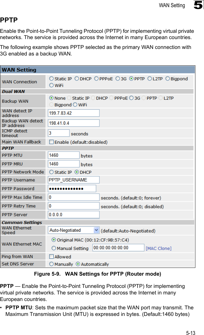 WAN Setting5-135PPTPEnable the Point-to-Point Tunneling Protocol (PPTP) for implementing virtual private networks. The service is provided across the Internet in many European countries.The following example shows PPTP selected as the primary WAN connection with 3G enabled as a backup WAN.Figure 5-9.   WAN Settings for PPTP (Router mode)PPTP — Enable the Point-to-Point Tunneling Protocol (PPTP) for implementing virtual private networks. The service is provided across the Internet in many European countries.•PPTP MTU: Sets the maximum packet size that the WAN port may transmit. The Maximum Transmission Unit (MTU) is expressed in bytes. (Default:1460 bytes)