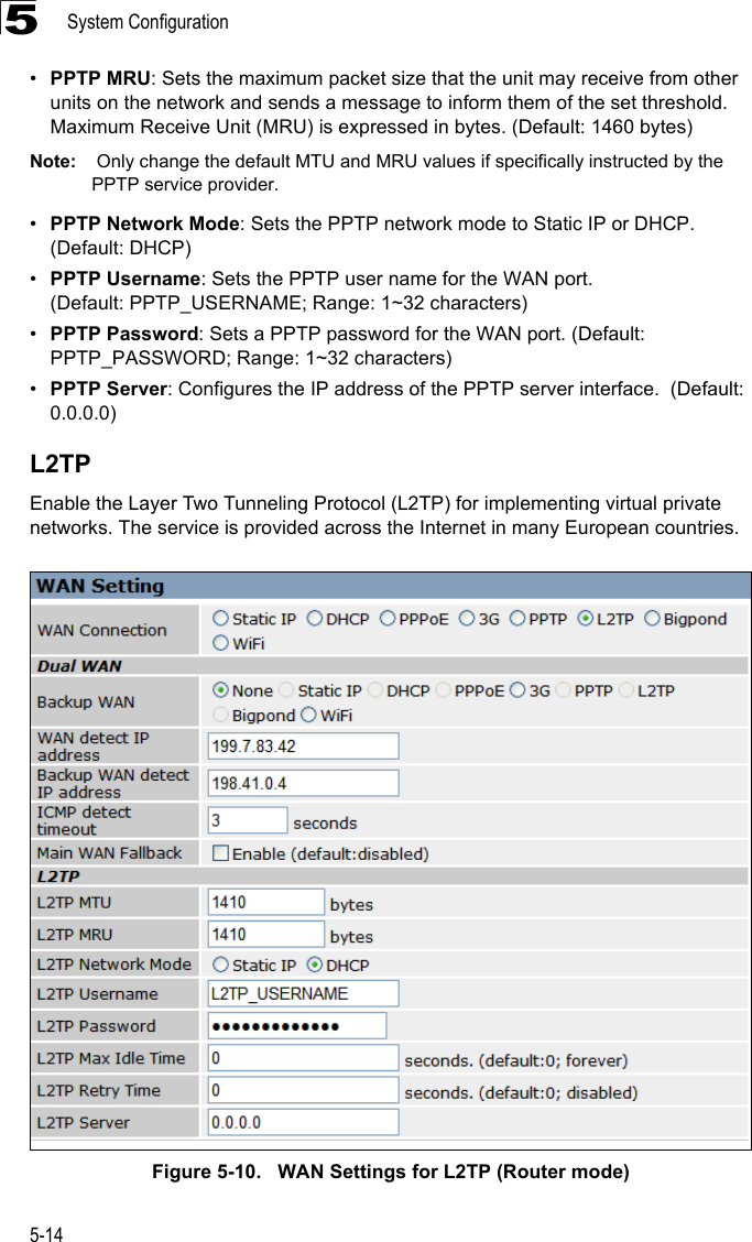 System Configuration5-145•PPTP MRU: Sets the maximum packet size that the unit may receive from other units on the network and sends a message to inform them of the set threshold.  Maximum Receive Unit (MRU) is expressed in bytes. (Default: 1460 bytes)Note:  Only change the default MTU and MRU values if specifically instructed by the PPTP service provider.•PPTP Network Mode: Sets the PPTP network mode to Static IP or DHCP. (Default: DHCP)•PPTP Username: Sets the PPTP user name for the WAN port. (Default: PPTP_USERNAME; Range: 1~32 characters)•PPTP Password: Sets a PPTP password for the WAN port. (Default: PPTP_PASSWORD; Range: 1~32 characters)•PPTP Server: Configures the IP address of the PPTP server interface.  (Default: 0.0.0.0)L2TPEnable the Layer Two Tunneling Protocol (L2TP) for implementing virtual private networks. The service is provided across the Internet in many European countries.Figure 5-10.   WAN Settings for L2TP (Router mode)