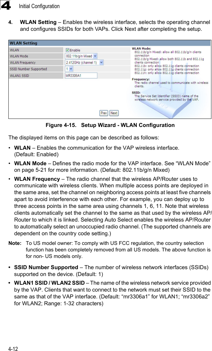 Initial Configuration4-1244. WLAN Setting – Enables the wireless interface, selects the operating channel and configures SSIDs for both VAPs. Click Next after completing the setup.Figure 4-15.   Setup Wizard - WLAN ConfigurationThe displayed items on this page can be described as follows:•WLAN – Enables the communication for the VAP wireless interface. (Default: Enabled)•WLAN Mode – Defines the radio mode for the VAP interface. See “WLAN Mode” on page 5-21 for more information. (Default: 802.11b/g/n Mixed)•WLAN Frequency – The radio channel that the wireless AP/Router uses to communicate with wireless clients. When multiple access points are deployed in the same area, set the channel on neighboring access points at least five channels apart to avoid interference with each other. For example, you can deploy up to three access points in the same area using channels 1, 6, 11. Note that wireless clients automatically set the channel to the same as that used by the wireless AP/Router to which it is linked. Selecting Auto Select enables the wireless AP/Router to automatically select an unoccupied radio channel. (The supported channels are dependent on the country code setting.)Note: To US model owner: To comply with US FCC regulation, the country selection function has been completely removed from all US models. The above function is for non- US models only. • SSID Number Supported – The number of wireless network interfaces (SSIDs) supported on the device. (Default: 1)• WLAN1 SSID / WLAN2 SSID – The name of the wireless network service provided by the VAP. Clients that want to connect to the network must set their SSID to the same as that of the VAP interface. (Default: “mr3306a1” for WLAN1; “mr3306a2” for WLAN2; Range: 1-32 characters)