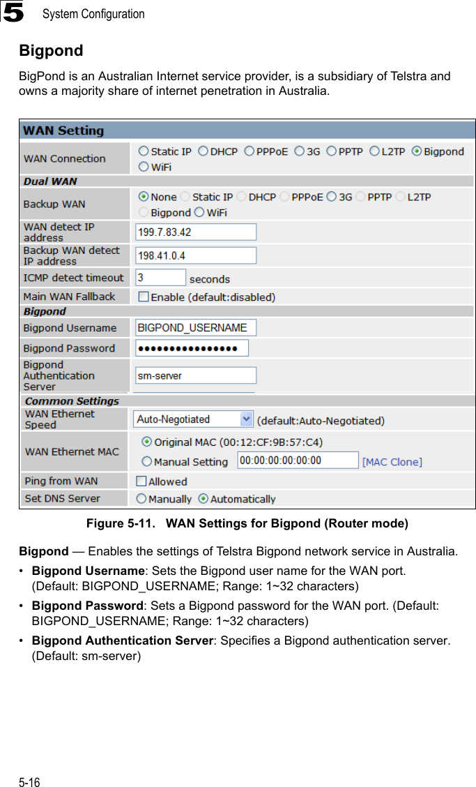 System Configuration5-165BigpondBigPond is an Australian Internet service provider, is a subsidiary of Telstra and owns a majority share of internet penetration in Australia.Figure 5-11.   WAN Settings for Bigpond (Router mode)Bigpond — Enables the settings of Telstra Bigpond network service in Australia.•Bigpond Username: Sets the Bigpond user name for the WAN port. (Default: BIGPOND_USERNAME; Range: 1~32 characters)•Bigpond Password: Sets a Bigpond password for the WAN port. (Default: BIGPOND_USERNAME; Range: 1~32 characters)•Bigpond Authentication Server: Specifies a Bigpond authentication server. (Default: sm-server)
