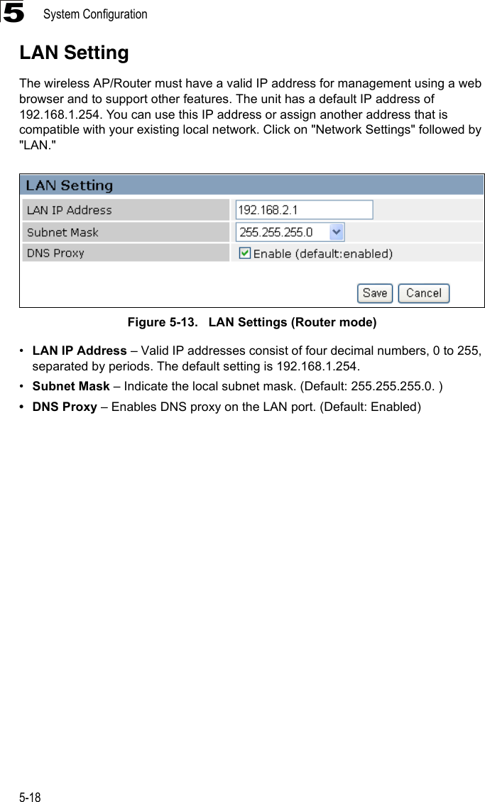 System Configuration5-185LAN SettingThe wireless AP/Router must have a valid IP address for management using a web browser and to support other features. The unit has a default IP address of 192.168.1.254. You can use this IP address or assign another address that is compatible with your existing local network. Click on &quot;Network Settings&quot; followed by &quot;LAN.&quot;Figure 5-13.   LAN Settings (Router mode)•LAN IP Address – Valid IP addresses consist of four decimal numbers, 0 to 255, separated by periods. The default setting is 192.168.1.254.•Subnet Mask – Indicate the local subnet mask. (Default: 255.255.255.0. )• DNS Proxy – Enables DNS proxy on the LAN port. (Default: Enabled)