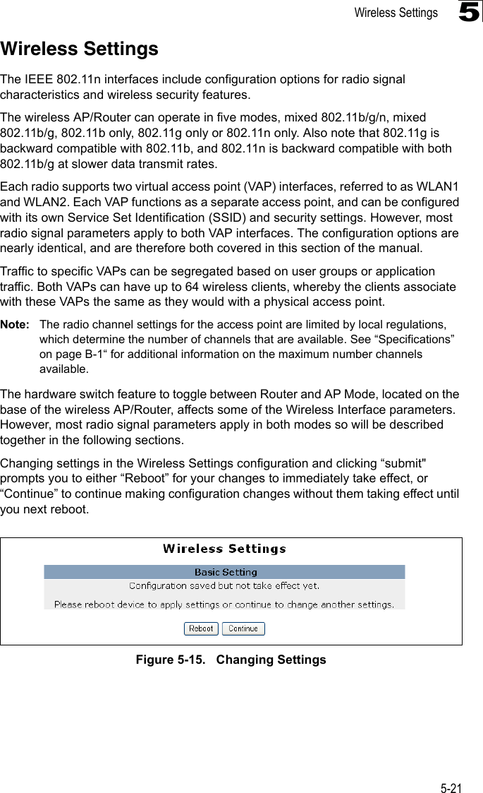 Wireless Settings5-215Wireless SettingsThe IEEE 802.11n interfaces include configuration options for radio signal characteristics and wireless security features. The wireless AP/Router can operate in five modes, mixed 802.11b/g/n, mixed 802.11b/g, 802.11b only, 802.11g only or 802.11n only. Also note that 802.11g is backward compatible with 802.11b, and 802.11n is backward compatible with both 802.11b/g at slower data transmit rates.Each radio supports two virtual access point (VAP) interfaces, referred to as WLAN1 and WLAN2. Each VAP functions as a separate access point, and can be configured with its own Service Set Identification (SSID) and security settings. However, most radio signal parameters apply to both VAP interfaces. The configuration options are nearly identical, and are therefore both covered in this section of the manual.Traffic to specific VAPs can be segregated based on user groups or application traffic. Both VAPs can have up to 64 wireless clients, whereby the clients associate with these VAPs the same as they would with a physical access point.Note: The radio channel settings for the access point are limited by local regulations, which determine the number of channels that are available. See “Specifications” on page B-1“ for additional information on the maximum number channels available.The hardware switch feature to toggle between Router and AP Mode, located on the base of the wireless AP/Router, affects some of the Wireless Interface parameters. However, most radio signal parameters apply in both modes so will be described together in the following sections.Changing settings in the Wireless Settings configuration and clicking “submit&quot; prompts you to either “Reboot” for your changes to immediately take effect, or “Continue” to continue making configuration changes without them taking effect until you next reboot.Figure 5-15.   Changing Settings