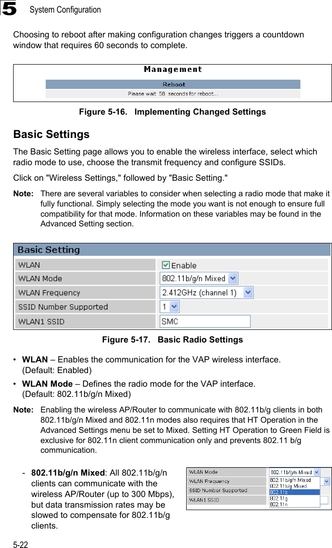 System Configuration5-225Choosing to reboot after making configuration changes triggers a countdown window that requires 60 seconds to complete.Figure 5-16.   Implementing Changed SettingsBasic SettingsThe Basic Setting page allows you to enable the wireless interface, select which radio mode to use, choose the transmit frequency and configure SSIDs. Click on &quot;Wireless Settings,&quot; followed by &quot;Basic Setting.&quot;Note: There are several variables to consider when selecting a radio mode that make it fully functional. Simply selecting the mode you want is not enough to ensure full compatibility for that mode. Information on these variables may be found in the Advanced Setting section.Figure 5-17.   Basic Radio Settings•WLAN – Enables the communication for the VAP wireless interface. (Default: Enabled)•WLAN Mode – Defines the radio mode for the VAP interface.(Default: 802.11b/g/n Mixed)Note: Enabling the wireless AP/Router to communicate with 802.11b/g clients in both 802.11b/g/n Mixed and 802.11n modes also requires that HT Operation in the Advanced Settings menu be set to Mixed. Setting HT Operation to Green Field is exclusive for 802.11n client communication only and prevents 802.11 b/g communication.-802.11b/g/n Mixed: All 802.11b/g/n clients can communicate with the wireless AP/Router (up to 300 Mbps), but data transmission rates may be slowed to compensate for 802.11b/g clients.