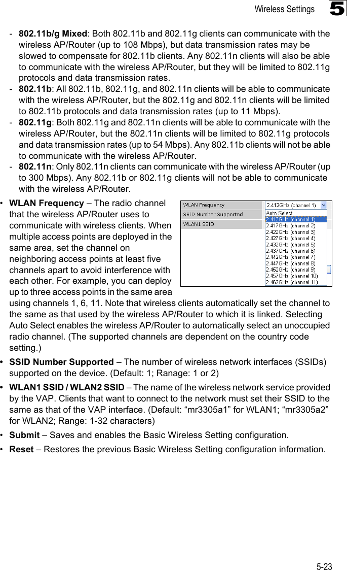 Wireless Settings5-235-802.11b/g Mixed: Both 802.11b and 802.11g clients can communicate with the wireless AP/Router (up to 108 Mbps), but data transmission rates may be slowed to compensate for 802.11b clients. Any 802.11n clients will also be able to communicate with the wireless AP/Router, but they will be limited to 802.11g protocols and data transmission rates.-802.11b: All 802.11b, 802.11g, and 802.11n clients will be able to communicate with the wireless AP/Router, but the 802.11g and 802.11n clients will be limited to 802.11b protocols and data transmission rates (up to 11 Mbps).-802.11g: Both 802.11g and 802.11n clients will be able to communicate with the wireless AP/Router, but the 802.11n clients will be limited to 802.11g protocols and data transmission rates (up to 54 Mbps). Any 802.11b clients will not be able to communicate with the wireless AP/Router.-802.11n: Only 802.11n clients can communicate with the wireless AP/Router (up to 300 Mbps). Any 802.11b or 802.11g clients will not be able to communicate with the wireless AP/Router.•WLAN Frequency – The radio channel that the wireless AP/Router uses to communicate with wireless clients. When multiple access points are deployed in the same area, set the channel on neighboring access points at least five channels apart to avoid interference with each other. For example, you can deploy up to three access points in the same area using channels 1, 6, 11. Note that wireless clients automatically set the channel to the same as that used by the wireless AP/Router to which it is linked. Selecting Auto Select enables the wireless AP/Router to automatically select an unoccupied radio channel. (The supported channels are dependent on the country code setting.)• SSID Number Supported – The number of wireless network interfaces (SSIDs) supported on the device. (Default: 1; Ranage: 1 or 2)• WLAN1 SSID / WLAN2 SSID – The name of the wireless network service provided by the VAP. Clients that want to connect to the network must set their SSID to the same as that of the VAP interface. (Default: “mr3305a1” for WLAN1; “mr3305a2” for WLAN2; Range: 1-32 characters)•Submit – Saves and enables the Basic Wireless Setting configuration.•Reset – Restores the previous Basic Wireless Setting configuration information.