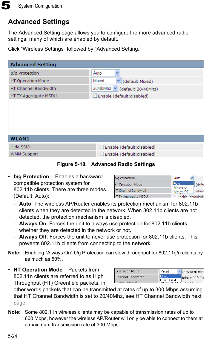 System Configuration5-245Advanced SettingsThe Advanced Setting page allows you to configure the more advanced radio settings, many of which are enabled by default.Click “Wireless Settings” followed by “Advanced Setting.”Figure 5-18.   Advanced Radio Settings•b/g Protection – Enables a backward compatible protection system for 802.11b clients. There are three modes. (Default: Auto): -Auto: The wireless AP/Router enables its protection mechanism for 802.11b clients when they are detected in the network. When 802.11b clients are not detected, the protection mechanism is disabled.-Always On: Forces the unit to always use protection for 802.11b clients, whether they are detected in the network or not.-Always Off: Forces the unit to never use protection for 802.11b clients. This prevents 802.11b clients from connecting to the network.Note: Enabling “Always On” b/g Protection can slow throughput for 802.11g/n clients by as much as 50%. •HT Operation Mode – Packets from 802.11n clients are referred to as High Throughput (HT) Greenfield packets, in other words packets that can be transmitted at rates of up to 300 Mbps assuming that HT Channel Bandwidth is set to 20/40Mhz, see HT Channel Bandwidth next page. Note: Some 802.11n wireless clients may be capable of transmission rates of up to 600 Mbps, however the wireless AP/Router will only be able to connect to them at a maximum transmission rate of 300 Mbps.