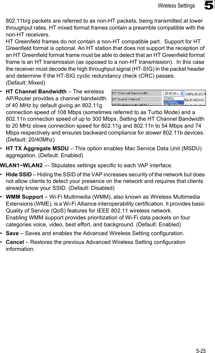 Wireless Settings5-255802.11b/g packets are referred to as non-HT packets, being transmitted at lower throughput rates. HT mixed format frames contain a preamble compatible with the non-HT receivers.HT Greenfield frames do not contain a non-HT compatible part.  Support for HT Greenfield format is optional. An HT station that does not support the reception of an HT Greenfield format frame must be able to detect that an HT Greenfield format frame is an HT transmission (as opposed to a non-HT transmission).  In this case the receiver must decode the high throughput signal (HT-SIG) in the packet header and determine if the HT-SIG cyclic redundancy check (CRC) passes. (Default: Mixed)•HT Channel Bandwidth – The wireless AP/Router provides a channel bandwidth of 40 MHz by default giving an 802.11g connection speed of 108 Mbps (sometimes referred to as Turbo Mode) and a 802.11n connection speed of up to 300 Mbps. Setting the HT Channel Bandwidth to 20 MHz slows connection speed for 802.11g and 802.11n to 54 Mbps and 74 Mbps respectively and ensures backward compliance for slower 802.11b devices. (Default: 20/40Mhz)•HT TX Aggregate MSDU – This option enables Mac Service Data Unit (MSDU) aggregation. (Default: Enabled)WLAN1~WLAN2 — Stipulates settings specific to each VAP interface.•Hide SSID – Hiding the SSID of the VAP increases security of the network but does not allow clients to detect your presence on the network and requires that clients already know your SSID. (Default: Disabled)•WMM Support – Wi-Fi Multimedia (WMM), also known as Wireless Multimedia Extensions (WME), is a Wi-Fi Alliance interoperability certification. It provides basic Quality of Service (QoS) features for IEEE 802.11 wireless network. Enabling WMM support provides prioritization of Wi-Fi data packets on four categories voice, video, best effort, and background. (Default: Enabled)•Save – Saves and enables the Advanced Wireless Setting configuration.•Cancel – Restores the previous Advanced Wireless Setting configuration information.