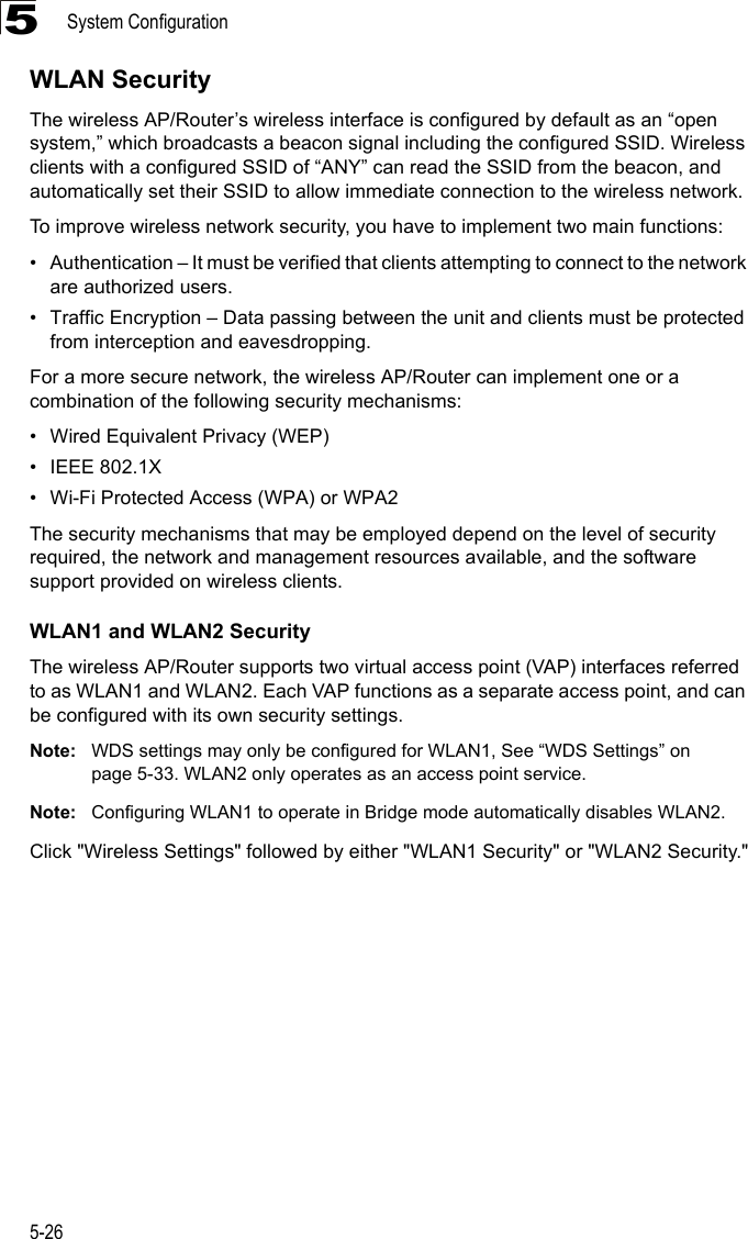 System Configuration5-265WLAN SecurityThe wireless AP/Router’s wireless interface is configured by default as an “open system,” which broadcasts a beacon signal including the configured SSID. Wireless clients with a configured SSID of “ANY” can read the SSID from the beacon, and automatically set their SSID to allow immediate connection to the wireless network.To improve wireless network security, you have to implement two main functions:• Authentication – It must be verified that clients attempting to connect to the network are authorized users.• Traffic Encryption – Data passing between the unit and clients must be protected from interception and eavesdropping.For a more secure network, the wireless AP/Router can implement one or a combination of the following security mechanisms:• Wired Equivalent Privacy (WEP)• IEEE 802.1X• Wi-Fi Protected Access (WPA) or WPA2The security mechanisms that may be employed depend on the level of security required, the network and management resources available, and the software support provided on wireless clients.WLAN1 and WLAN2 SecurityThe wireless AP/Router supports two virtual access point (VAP) interfaces referred to as WLAN1 and WLAN2. Each VAP functions as a separate access point, and can be configured with its own security settings.Note: WDS settings may only be configured for WLAN1, See “WDS Settings” on page 5-33. WLAN2 only operates as an access point service.Note: Configuring WLAN1 to operate in Bridge mode automatically disables WLAN2.Click &quot;Wireless Settings&quot; followed by either &quot;WLAN1 Security&quot; or &quot;WLAN2 Security.&quot;