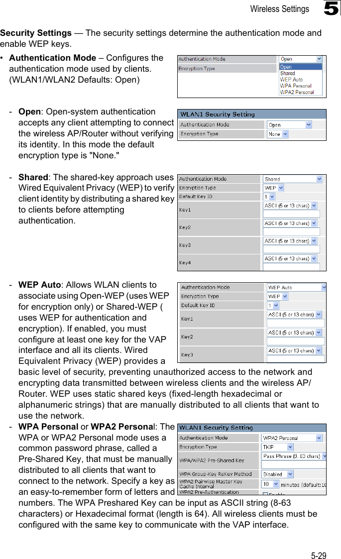 Wireless Settings5-295Security Settings — The security settings determine the authentication mode and enable WEP keys. •Authentication Mode – Configures the authentication mode used by clients.(WLAN1/WLAN2 Defaults: Open)-Open: Open-system authentication accepts any client attempting to connect the wireless AP/Router without verifying its identity. In this mode the default encryption type is &quot;None.&quot; -Shared: The shared-key approach uses Wired Equivalent Privacy (WEP) to verify client identity by distributing a shared key to clients before attempting authentication.-WEP Auto: Allows WLAN clients to associate using Open-WEP (uses WEP for encryption only) or Shared-WEP ( uses WEP for authentication and encryption). If enabled, you must configure at least one key for the VAP interface and all its clients. Wired Equivalent Privacy (WEP) provides a basic level of security, preventing unauthorized access to the network and encrypting data transmitted between wireless clients and the wireless AP/Router. WEP uses static shared keys (fixed-length hexadecimal or alphanumeric strings) that are manually distributed to all clients that want to use the network.-WPA Personal or WPA2 Personal: The WPA or WPA2 Personal mode uses a common password phrase, called a Pre-Shared Key, that must be manually distributed to all clients that want to connect to the network. Specify a key as an easy-to-remember form of letters and numbers. The WPA Preshared Key can be input as ASCII string (8-63 characters) or Hexadecimal format (length is 64). All wireless clients must be configured with the same key to communicate with the VAP interface.
