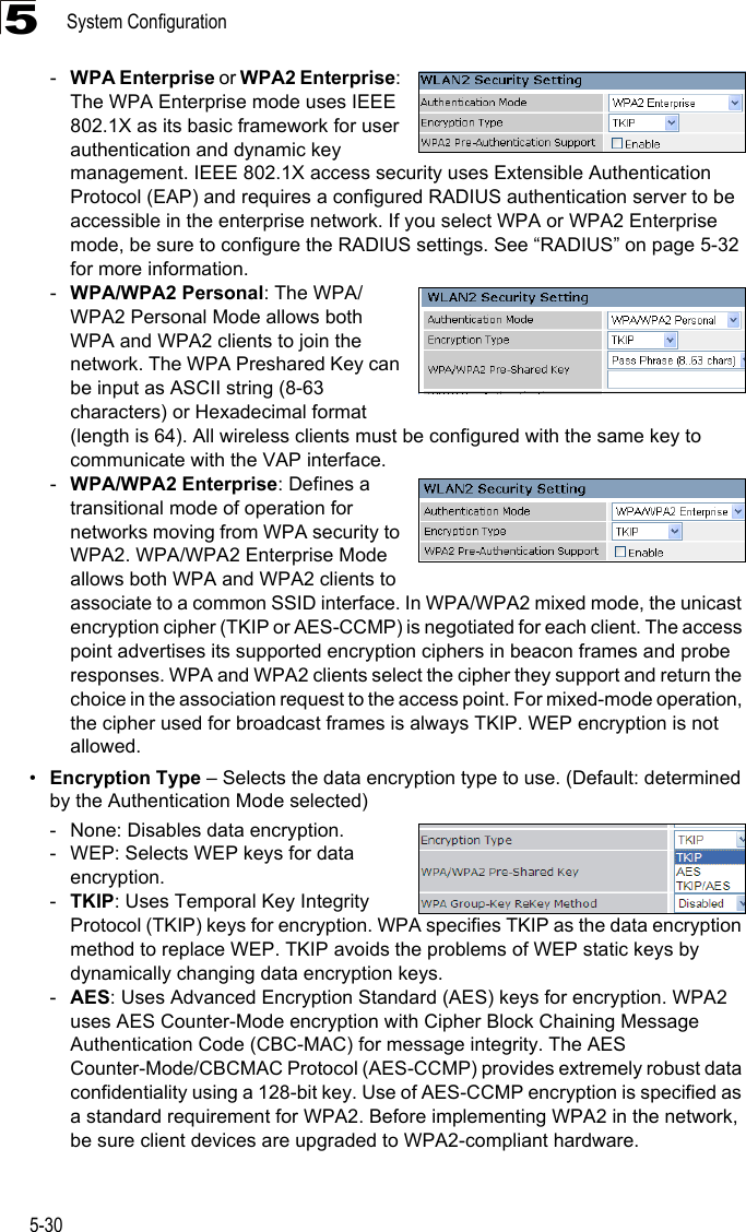 System Configuration5-305-WPA Enterprise or WPA2 Enterprise: The WPA Enterprise mode uses IEEE 802.1X as its basic framework for user authentication and dynamic key management. IEEE 802.1X access security uses Extensible Authentication Protocol (EAP) and requires a configured RADIUS authentication server to be accessible in the enterprise network. If you select WPA or WPA2 Enterprise mode, be sure to configure the RADIUS settings. See “RADIUS” on page 5-32 for more information. -WPA/WPA2 Personal: The WPA/WPA2 Personal Mode allows both WPA and WPA2 clients to join the network. The WPA Preshared Key can be input as ASCII string (8-63 characters) or Hexadecimal format (length is 64). All wireless clients must be configured with the same key to communicate with the VAP interface.-WPA/WPA2 Enterprise: Defines a transitional mode of operation for networks moving from WPA security to WPA2. WPA/WPA2 Enterprise Mode allows both WPA and WPA2 clients to associate to a common SSID interface. In WPA/WPA2 mixed mode, the unicast encryption cipher (TKIP or AES-CCMP) is negotiated for each client. The access point advertises its supported encryption ciphers in beacon frames and probe responses. WPA and WPA2 clients select the cipher they support and return the choice in the association request to the access point. For mixed-mode operation, the cipher used for broadcast frames is always TKIP. WEP encryption is not allowed.•Encryption Type – Selects the data encryption type to use. (Default: determined by the Authentication Mode selected)- None: Disables data encryption.- WEP: Selects WEP keys for data encryption.-TKIP: Uses Temporal Key Integrity Protocol (TKIP) keys for encryption. WPA specifies TKIP as the data encryption method to replace WEP. TKIP avoids the problems of WEP static keys by dynamically changing data encryption keys.-AES: Uses Advanced Encryption Standard (AES) keys for encryption. WPA2 uses AES Counter-Mode encryption with Cipher Block Chaining Message Authentication Code (CBC-MAC) for message integrity. The AES Counter-Mode/CBCMAC Protocol (AES-CCMP) provides extremely robust data confidentiality using a 128-bit key. Use of AES-CCMP encryption is specified as a standard requirement for WPA2. Before implementing WPA2 in the network, be sure client devices are upgraded to WPA2-compliant hardware.