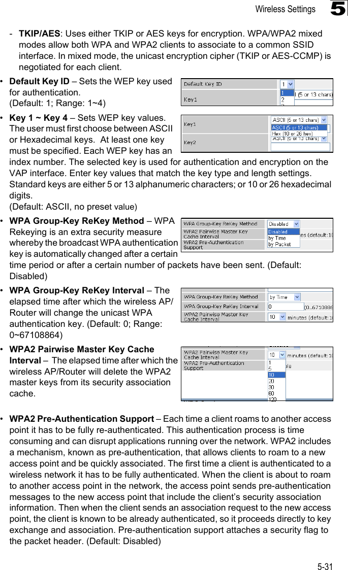 Wireless Settings5-315-TKIP/AES: Uses either TKIP or AES keys for encryption. WPA/WPA2 mixed modes allow both WPA and WPA2 clients to associate to a common SSID interface. In mixed mode, the unicast encryption cipher (TKIP or AES-CCMP) is negotiated for each client.•Default Key ID – Sets the WEP key used for authentication. (Default: 1; Range: 1~4)•Key 1 ~ Key 4 – Sets WEP key values. The user must first choose between ASCII or Hexadecimal keys.  At least one key must be specified. Each WEP key has an index number. The selected key is used for authentication and encryption on the VAP interface. Enter key values that match the key type and length settings. Standard keys are either 5 or 13 alphanumeric characters; or 10 or 26 hexadecimal digits. (Default: ASCII, no preset value) •WPA Group-Key ReKey Method – WPA Rekeying is an extra security measure whereby the broadcast WPA authentication key is automatically changed after a certain time period or after a certain number of packets have been sent. (Default: Disabled)•WPA Group-Key ReKey Interval – The elapsed time after which the wireless AP/Router will change the unicast WPA authentication key. (Default: 0; Range: 0~67108864)•WPA2 Pairwise Master Key Cache Interval –  The elapsed time after which the wireless AP/Router will delete the WPA2 master keys from its security association cache. •WPA2 Pre-Authentication Support – Each time a client roams to another access point it has to be fully re-authenticated. This authentication process is time consuming and can disrupt applications running over the network. WPA2 includes a mechanism, known as pre-authentication, that allows clients to roam to a new access point and be quickly associated. The first time a client is authenticated to a wireless network it has to be fully authenticated. When the client is about to roam to another access point in the network, the access point sends pre-authentication messages to the new access point that include the client’s security association information. Then when the client sends an association request to the new access point, the client is known to be already authenticated, so it proceeds directly to key exchange and association. Pre-authentication support attaches a security flag to the packet header. (Default: Disabled)