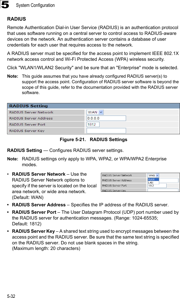 System Configuration5-325RADIUSRemote Authentication Dial-in User Service (RADIUS) is an authentication protocol that uses software running on a central server to control access to RADIUS-aware devices on the network. An authentication server contains a database of user credentials for each user that requires access to the network.A RADIUS server must be specified for the access point to implement IEEE 802.1X network access control and Wi-Fi Protected Access (WPA) wireless security.Click &quot;WLAN1/WLAN2 Security&quot; and be sure that an &quot;Enterprise&quot; mode is selected.Note: This guide assumes that you have already configured RADIUS server(s) to support the access point. Configuration of RADIUS server software is beyond the scope of this guide, refer to the documentation provided with the RADIUS server software.Figure 5-21.   RADIUS SettingsRADIUS Setting — Configures RADIUS server settings.Note: RADIUS settings only apply to WPA, WPA2, or WPA/WPA2 Enterprise modes.•RADIUS Server Network – Use the RADIUS Server Network options to specify if the server is located on the local area network, or wide area network. (Default: WAN)• RADIUS Server Address – Specifies the IP address of the RADIUS server.• RADIUS Server Port – The User Datagram Protocol (UDP) port number used by the RADIUS server for authentication messages. (Range: 1024-65535; Default: 1812)• RADIUS Server Key – A shared text string used to encrypt messages between the access point and the RADIUS server. Be sure that the same text string is specified on the RADIUS server. Do not use blank spaces in the string. (Maximum length: 20 characters)