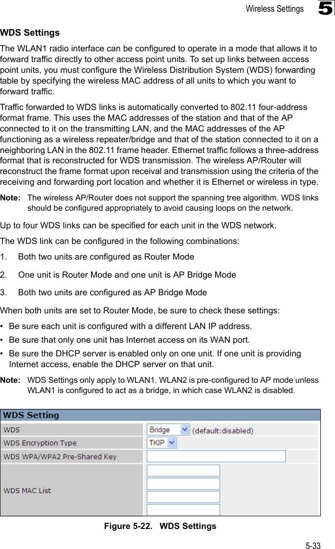 Wireless Settings5-335WDS SettingsThe WLAN1 radio interface can be configured to operate in a mode that allows it to forward traffic directly to other access point units. To set up links between access point units, you must configure the Wireless Distribution System (WDS) forwarding table by specifying the wireless MAC address of all units to which you want to forward traffic.Traffic forwarded to WDS links is automatically converted to 802.11 four-address format frame. This uses the MAC addresses of the station and that of the AP connected to it on the transmitting LAN, and the MAC addresses of the AP functioning as a wireless repeater/bridge and that of the station connected to it on a neighboring LAN in the 802.11 frame header. Ethernet traffic follows a three-address format that is reconstructed for WDS transmission. The wireless AP/Router will reconstruct the frame format upon receival and transmission using the criteria of the receiving and forwarding port location and whether it is Ethernet or wireless in type.Note: The wireless AP/Router does not support the spanning tree algorithm. WDS links should be configured appropriately to avoid causing loops on the network.Up to four WDS links can be specified for each unit in the WDS network.The WDS link can be configured in the following combinations:1. Both two units are configured as Router Mode2. One unit is Router Mode and one unit is AP Bridge Mode3. Both two units are configured as AP Bridge ModeWhen both units are set to Router Mode, be sure to check these settings:• Be sure each unit is configured with a different LAN IP address.• Be sure that only one unit has Internet access on its WAN port.• Be sure the DHCP server is enabled only on one unit. If one unit is providing Internet access, enable the DHCP server on that unit.Note: WDS Settings only apply to WLAN1. WLAN2 is pre-configured to AP mode unless WLAN1 is configured to act as a bridge, in which case WLAN2 is disabled.Figure 5-22.   WDS Settings