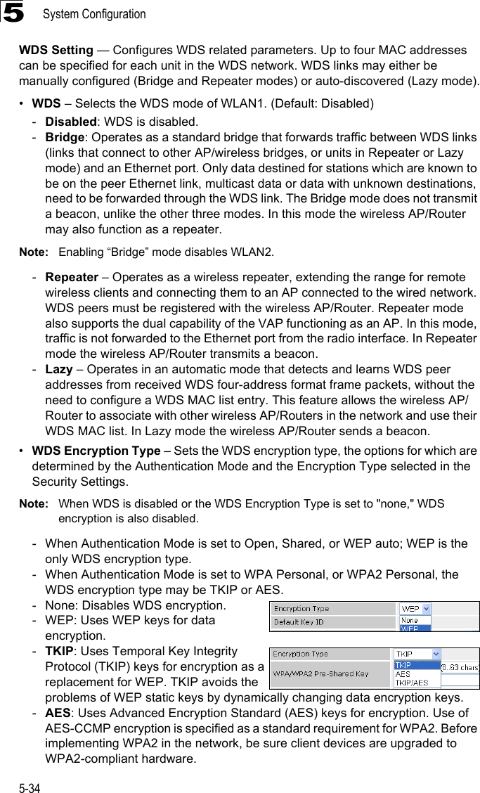 System Configuration5-345WDS Setting — Configures WDS related parameters. Up to four MAC addresses can be specified for each unit in the WDS network. WDS links may either be manually configured (Bridge and Repeater modes) or auto-discovered (Lazy mode).•WDS – Selects the WDS mode of WLAN1. (Default: Disabled)-Disabled: WDS is disabled.-Bridge: Operates as a standard bridge that forwards traffic between WDS links (links that connect to other AP/wireless bridges, or units in Repeater or Lazy mode) and an Ethernet port. Only data destined for stations which are known to be on the peer Ethernet link, multicast data or data with unknown destinations, need to be forwarded through the WDS link. The Bridge mode does not transmit a beacon, unlike the other three modes. In this mode the wireless AP/Router may also function as a repeater. Note: Enabling “Bridge” mode disables WLAN2.-Repeater – Operates as a wireless repeater, extending the range for remote wireless clients and connecting them to an AP connected to the wired network. WDS peers must be registered with the wireless AP/Router. Repeater mode also supports the dual capability of the VAP functioning as an AP. In this mode, traffic is not forwarded to the Ethernet port from the radio interface. In Repeater mode the wireless AP/Router transmits a beacon.-Lazy – Operates in an automatic mode that detects and learns WDS peer addresses from received WDS four-address format frame packets, without the need to configure a WDS MAC list entry. This feature allows the wireless AP/Router to associate with other wireless AP/Routers in the network and use their WDS MAC list. In Lazy mode the wireless AP/Router sends a beacon.•WDS Encryption Type – Sets the WDS encryption type, the options for which are determined by the Authentication Mode and the Encryption Type selected in the Security Settings.Note: When WDS is disabled or the WDS Encryption Type is set to &quot;none,&quot; WDS encryption is also disabled.- When Authentication Mode is set to Open, Shared, or WEP auto; WEP is the only WDS encryption type.- When Authentication Mode is set to WPA Personal, or WPA2 Personal, the WDS encryption type may be TKIP or AES.- None: Disables WDS encryption.- WEP: Uses WEP keys for data encryption.-TKIP: Uses Temporal Key Integrity Protocol (TKIP) keys for encryption as a replacement for WEP. TKIP avoids the problems of WEP static keys by dynamically changing data encryption keys.-AES: Uses Advanced Encryption Standard (AES) keys for encryption. Use of AES-CCMP encryption is specified as a standard requirement for WPA2. Before implementing WPA2 in the network, be sure client devices are upgraded to WPA2-compliant hardware.