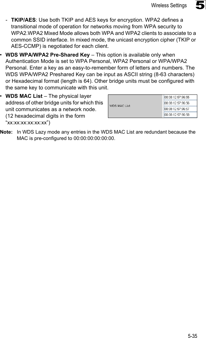 Wireless Settings5-355-TKIP/AES: Use both TKIP and AES keys for encryption. WPA2 defines a transitional mode of operation for networks moving from WPA security to WPA2.WPA2 Mixed Mode allows both WPA and WPA2 clients to associate to a common SSID interface. In mixed mode, the unicast encryption cipher (TKIP or AES-CCMP) is negotiated for each client.•WDS WPA/WPA2 Pre-Shared Key – This option is available only when Authentication Mode is set to WPA Personal, WPA2 Personal or WPA/WPA2 Personal. Enter a key as an easy-to-remember form of letters and numbers. The WDS WPA/WPA2 Preshared Key can be input as ASCII string (8-63 characters) or Hexadecimal format (length is 64). Other bridge units must be configured with the same key to communicate with this unit.•WDS MAC List – The physical layer address of other bridge units for which this unit communicates as a network node. (12 hexadecimal digits in the form “xx:xx:xx:xx:xx:xx”)Note: In WDS Lazy mode any entries in the WDS MAC List are redundant because the MAC is pre-configured to 00:00:00:00:00:00.