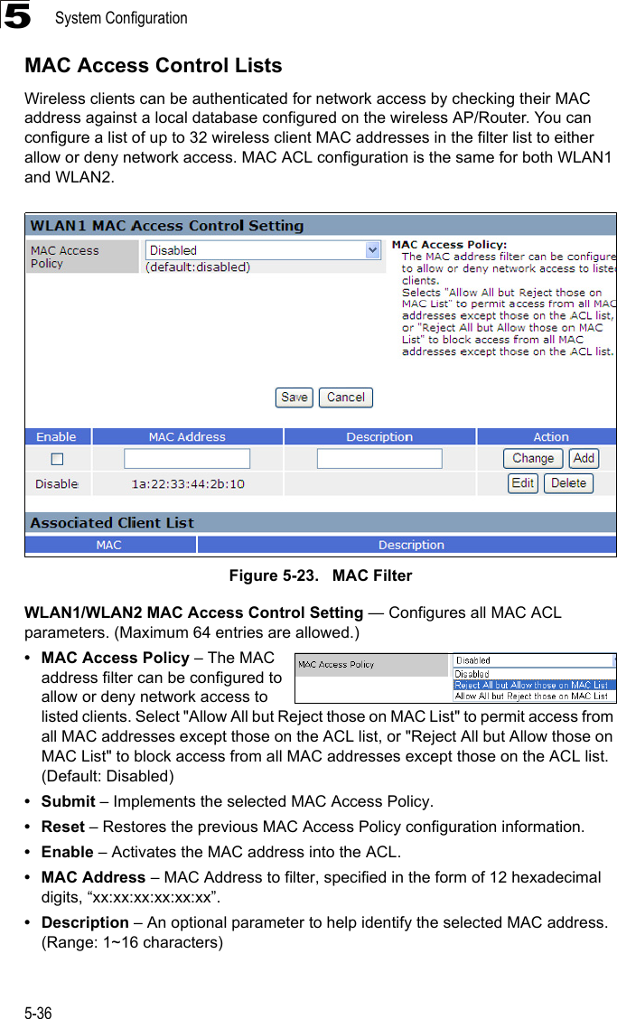 System Configuration5-365MAC Access Control ListsWireless clients can be authenticated for network access by checking their MAC address against a local database configured on the wireless AP/Router. You can configure a list of up to 32 wireless client MAC addresses in the filter list to either allow or deny network access. MAC ACL configuration is the same for both WLAN1 and WLAN2.Figure 5-23.   MAC FilterWLAN1/WLAN2 MAC Access Control Setting — Configures all MAC ACL parameters. (Maximum 64 entries are allowed.)• MAC Access Policy – The MAC address filter can be configured to allow or deny network access to listed clients. Select &quot;Allow All but Reject those on MAC List&quot; to permit access from all MAC addresses except those on the ACL list, or &quot;Reject All but Allow those on MAC List&quot; to block access from all MAC addresses except those on the ACL list. (Default: Disabled)•Submit – Implements the selected MAC Access Policy.• Reset – Restores the previous MAC Access Policy configuration information.•Enable – Activates the MAC address into the ACL. • MAC Address – MAC Address to filter, specified in the form of 12 hexadecimal digits, “xx:xx:xx:xx:xx:xx”.• Description – An optional parameter to help identify the selected MAC address. (Range: 1~16 characters)