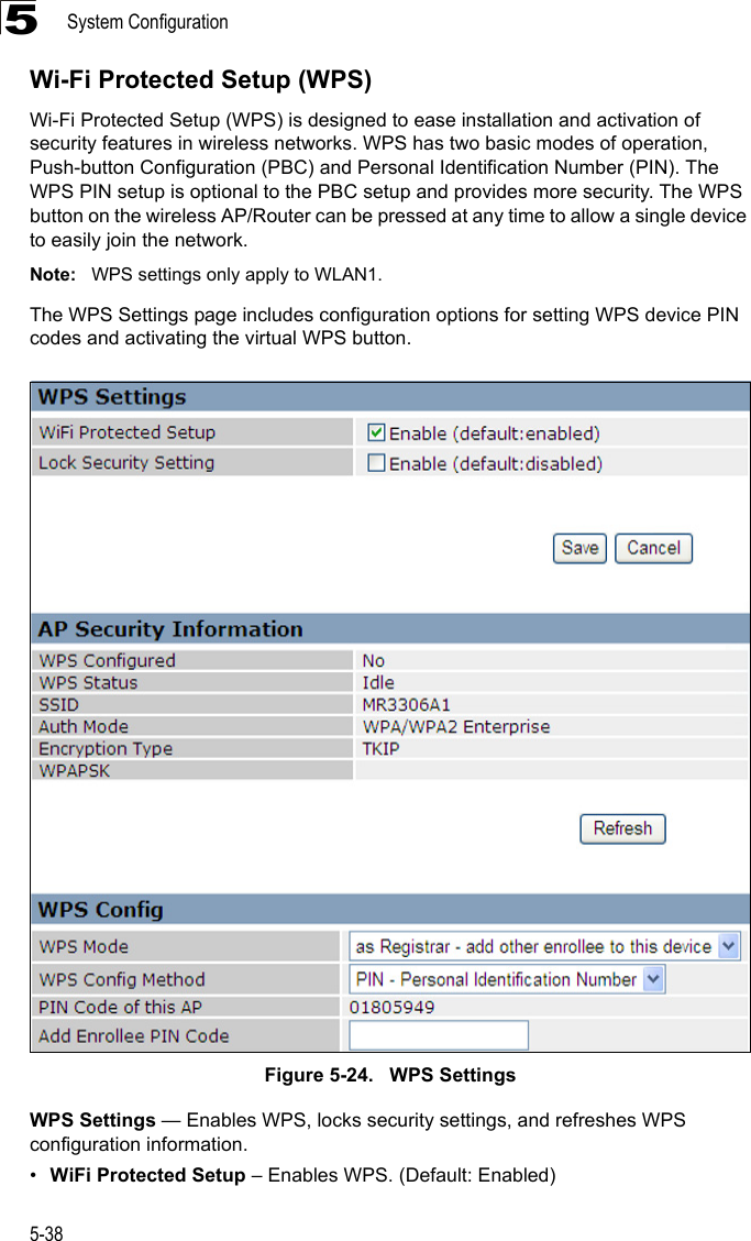System Configuration5-385Wi-Fi Protected Setup (WPS)Wi-Fi Protected Setup (WPS) is designed to ease installation and activation of security features in wireless networks. WPS has two basic modes of operation, Push-button Configuration (PBC) and Personal Identification Number (PIN). The WPS PIN setup is optional to the PBC setup and provides more security. The WPS button on the wireless AP/Router can be pressed at any time to allow a single device to easily join the network.Note: WPS settings only apply to WLAN1.The WPS Settings page includes configuration options for setting WPS device PIN codes and activating the virtual WPS button.Figure 5-24.   WPS SettingsWPS Settings — Enables WPS, locks security settings, and refreshes WPS configuration information.•WiFi Protected Setup – Enables WPS. (Default: Enabled)